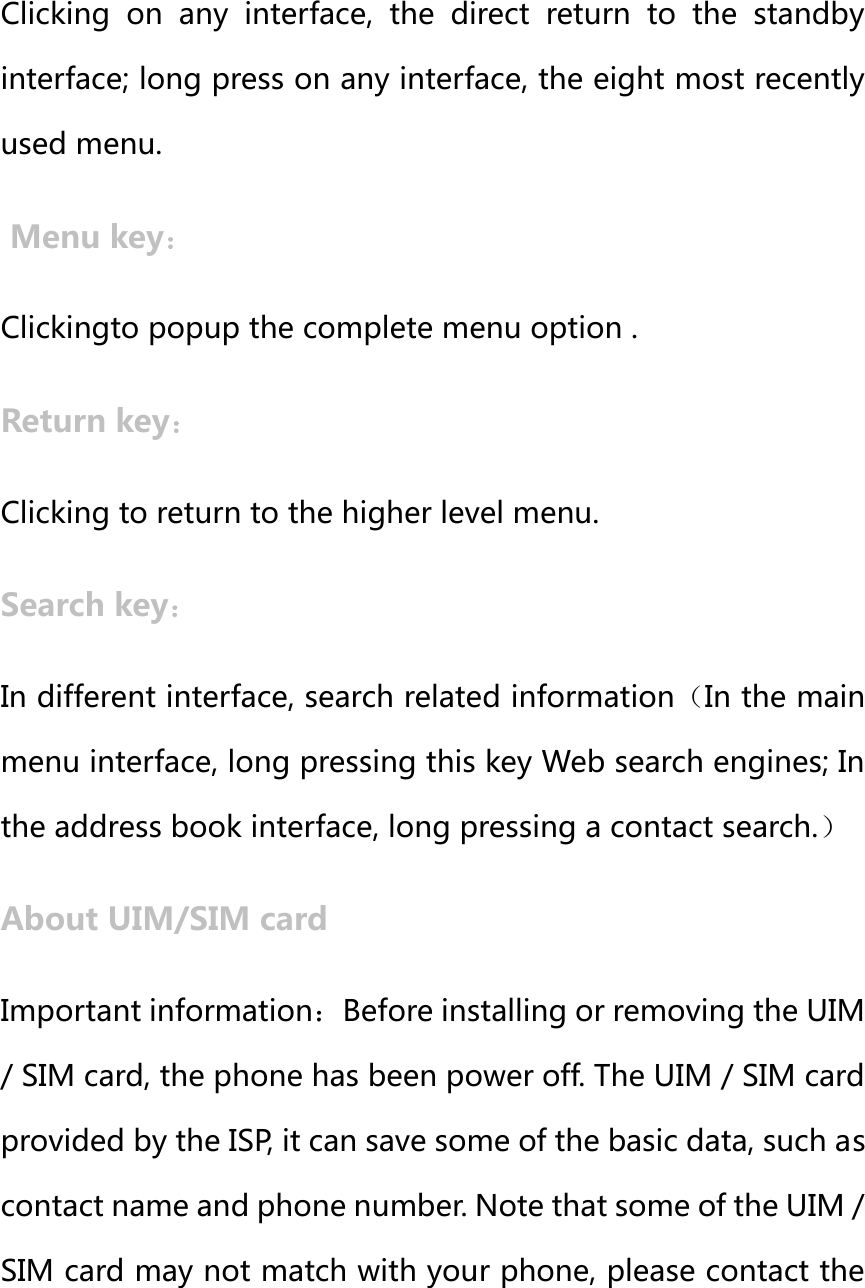 Home key： Clicking on any interface, the direct return to the standby interface; long press on any interface, the eight most recently used menu.  Menu key： Clickingto popup the complete menu option . Return key： Clicking to return to the higher level menu. Search key： In different interface, search related information（In the main menu interface, long pressing this key Web search engines; In the address book interface, long pressing a contact search.） About UIM/SIM card Important information：Before installing or removing the UIM / SIM card, the phone has been power off. The UIM / SIM card provided by the ISP, it can save some of the basic data, such as contact name and phone number. Note that some of the UIM / SIM card may not match with your phone, please contact the 