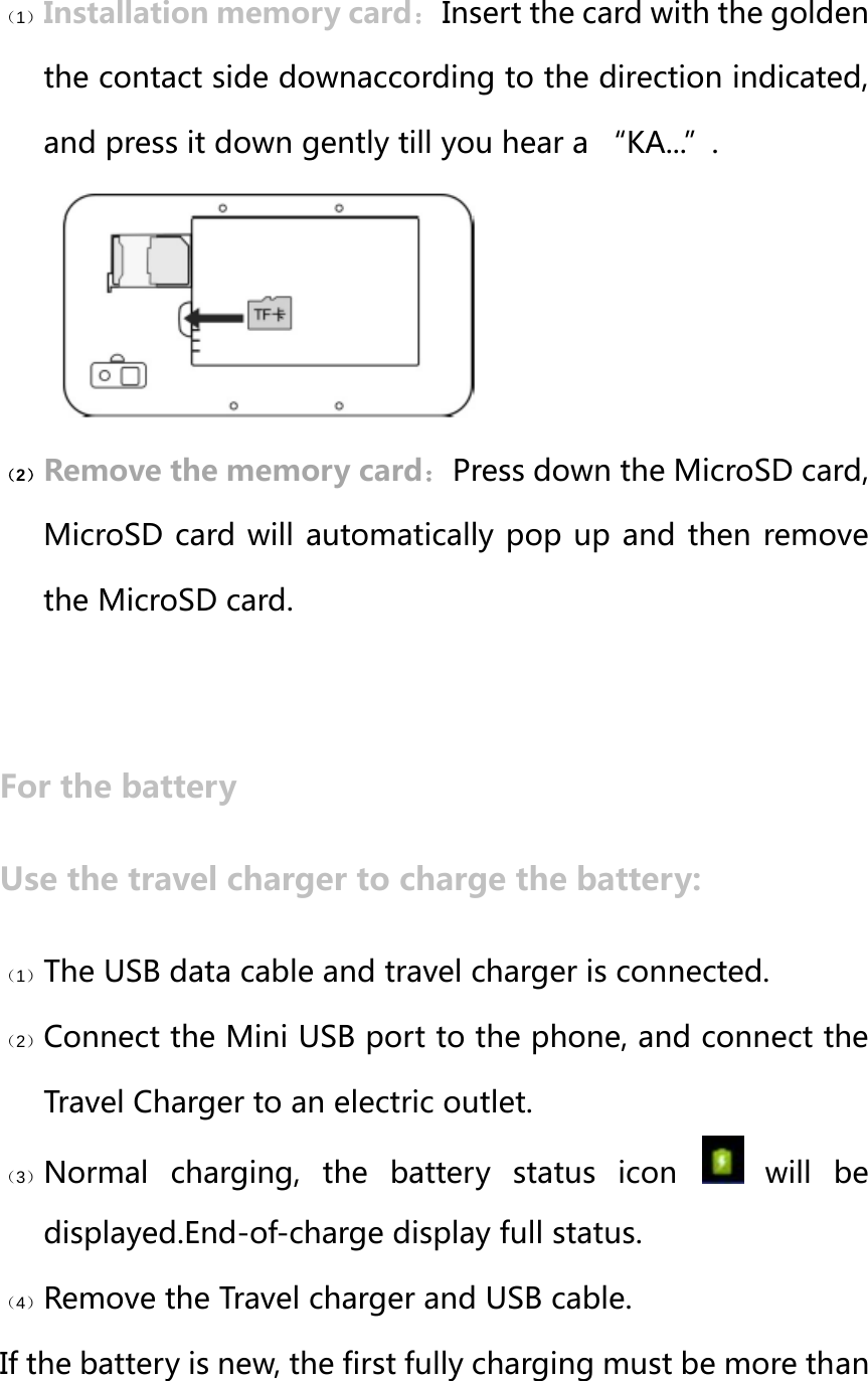 （1） Installation memory card：Insert the card with the golden the contact side downaccording to the direction indicated, and press it down gently till you hear a “KA...”. （2） Remove the memory card：Press down the MicroSD card, MicroSD card will automatically pop up and then remove the MicroSD card.  For the battery Use the travel charger to charge the battery: （1） The USB data cable and travel charger is connected. （2） Connect the Mini USB port to the phone, and connect the Travel Charger to an electric outlet. （3） Normal  charging,  the  battery  status  icon    will  be displayed.End-of-charge display full status. （4） Remove the Travel charger and USB cable. If the battery is new, the first fully charging must be more than 