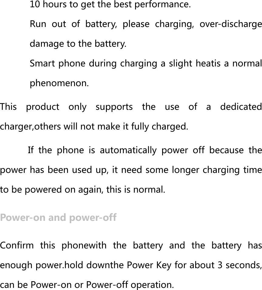 10 hours to get the best performance. Run  out  of  battery,  please  charging,  over-discharge damage to the battery. Smart phone during charging a slight heatis a normal phenomenon. This product only supports the use of a dedicated charger,others will not make it fully charged.   If the phone is automatically power off because the power has been used up, it need some longer charging time to be powered on again, this is normal. Power-on and power-off Confirm this phonewith the battery and the battery has enough power.hold downthe Power Key for about 3 seconds, can be Power-on or Power-off operation.   