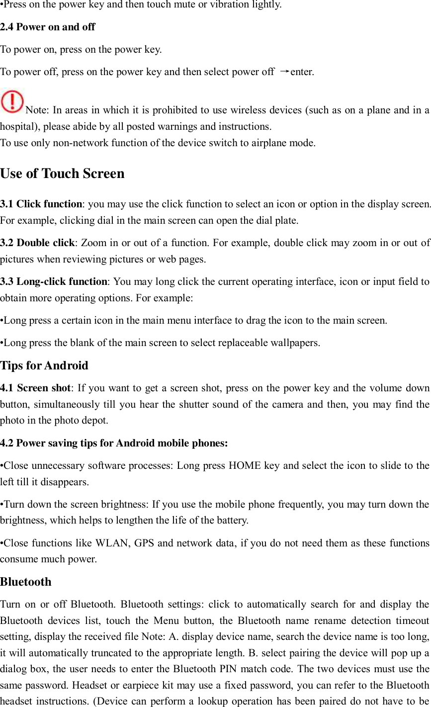 •Press on the power key and then touch mute or vibration lightly.   2.4 Power on and off To power on, press on the power key.   To power off, press on the power key and then select power off  →enter.   Note: In areas in which it is prohibited to use wireless devices (such as on a plane and in a hospital), please abide by all posted warnings and instructions.   To use only non-network function of the device switch to airplane mode.   Use of Touch Screen 3.1 Click function: you may use the click function to select an icon or option in the display screen. For example, clicking dial in the main screen can open the dial plate.   3.2 Double click: Zoom in or out of a function. For example, double click may zoom in or out of pictures when reviewing pictures or web pages.   3.3 Long-click function: You may long click the current operating interface, icon or input field to obtain more operating options. For example:   •Long press a certain icon in the main menu interface to drag the icon to the main screen.   •Long press the blank of the main screen to select replaceable wallpapers.   Tips for Android 4.1 Screen shot: If you want to get a screen shot, press on the power key and the volume down button, simultaneously till you hear the shutter sound of the camera and then, you may find the photo in the photo depot.   4.2 Power saving tips for Android mobile phones:   •Close unnecessary software processes: Long press HOME key and select the icon to slide to the left till it disappears.   •Turn down the screen brightness: If you use the mobile phone frequently, you may turn down the brightness, which helps to lengthen the life of the battery.   •Close functions like WLAN, GPS and network data, if you do not need them as these functions consume much power.   Bluetooth   Turn  on or off Bluetooth. Bluetooth settings: click to automatically search  for and  display the Bluetooth  devices  list,  touch  the  Menu  button,  the  Bluetooth  name  rename  detection  timeout setting, display the received file Note: A. display device name, search the device name is too long, it will automatically truncated to the appropriate length. B. select pairing the device will pop up a dialog box, the user needs to enter the Bluetooth PIN match code. The two devices must use the same password. Headset or earpiece kit may use a fixed password, you can refer to the Bluetooth headset instructions. (Device can perform a lookup operation has been paired do not have to be 