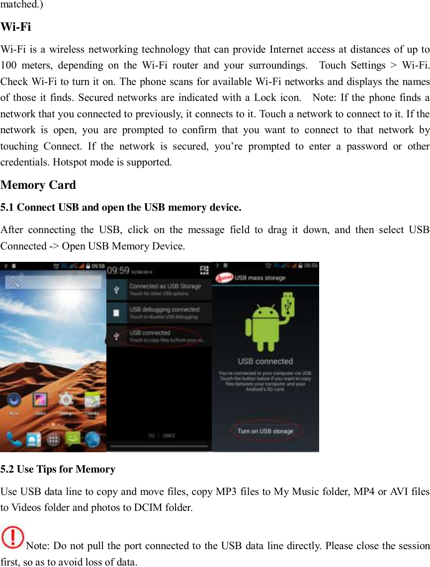  matched.)     Wi-Fi     Wi-Fi is a wireless networking technology that can provide Internet access at distances of up to 100  meters,  depending  on  the  Wi-Fi  router  and  your  surroundings.    Touch  Settings  &gt;  Wi-Fi. Check Wi-Fi to turn it on. The phone scans for available Wi-Fi networks and displays the names of those it finds. Secured networks are indicated with a Lock icon.    Note: If the phone finds a network that you connected to previously, it connects to it. Touch a network to connect to it. If the network  is  open,  you  are  prompted  to  confirm  that  you  want  to  connect  to  that  network  by touching  Connect.  If  the  network  is  secured,  you’re  prompted  to  enter  a  password  or  other credentials. Hotspot mode is supported.     Memory Card 5.1 Connect USB and open the USB memory device.   After  connecting  the  USB,  click  on  the  message  field  to  drag  it  down,  and  then  select  USB Connected -&gt; Open USB Memory Device.      5.2 Use Tips for Memory Use USB data line to copy and move files, copy MP3 files to My Music folder, MP4 or AVI files to Videos folder and photos to DCIM folder.   Note: Do not pull the port connected to the USB data line directly. Please close the session first, so as to avoid loss of data.