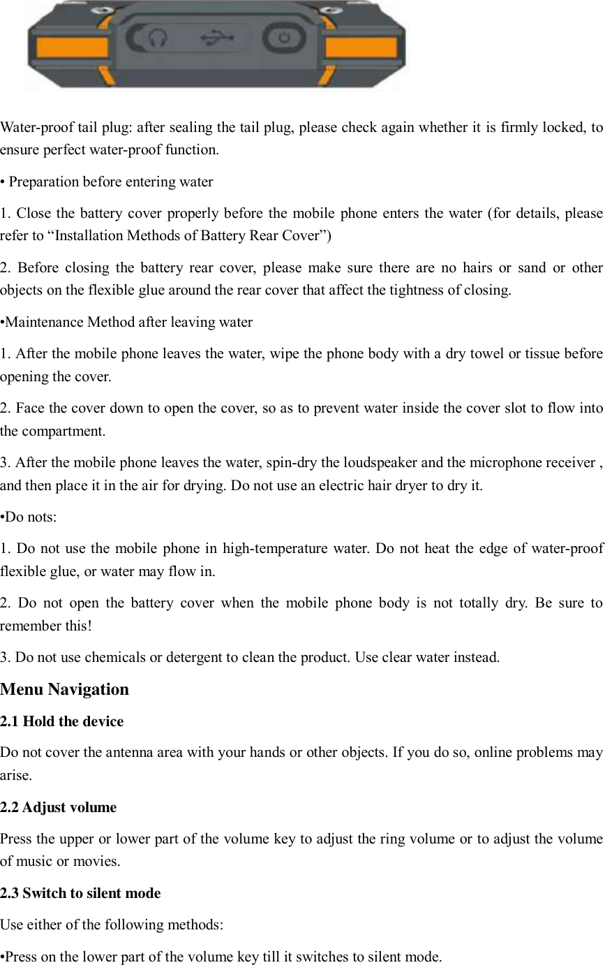     Water-proof tail plug: after sealing the tail plug, please check again whether it is firmly locked, to ensure perfect water-proof function.     • Preparation before entering water 1. Close the battery cover properly before the mobile phone enters the water (for details, please refer to “Installation Methods of Battery Rear Cover”) 2. Before closing the  battery rear  cover,  please  make sure there are  no hairs or  sand  or  other objects on the flexible glue around the rear cover that affect the tightness of closing.   •Maintenance Method after leaving water   1. After the mobile phone leaves the water, wipe the phone body with a dry towel or tissue before opening the cover.     2. Face the cover down to open the cover, so as to prevent water inside the cover slot to flow into the compartment.   3. After the mobile phone leaves the water, spin-dry the loudspeaker and the microphone receiver , and then place it in the air for drying. Do not use an electric hair dryer to dry it.   •Do nots:   1. Do not use the mobile phone in high-temperature water. Do not heat the edge of water-proof flexible glue, or water may flow in.   2.  Do  not  open  the  battery  cover  when  the  mobile  phone  body  is  not totally  dry.  Be  sure to remember this!   3. Do not use chemicals or detergent to clean the product. Use clear water instead.   Menu Navigation 2.1 Hold the device Do not cover the antenna area with your hands or other objects. If you do so, online problems may arise.   2.2 Adjust volume Press the upper or lower part of the volume key to adjust the ring volume or to adjust the volume of music or movies.   2.3 Switch to silent mode Use either of the following methods:   •Press on the lower part of the volume key till it switches to silent mode.   