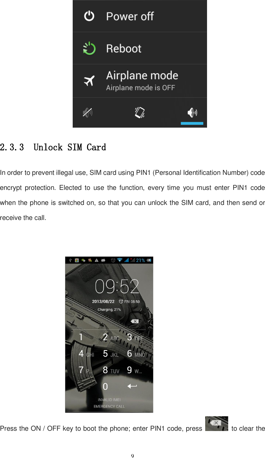   9  2.3.3  Unlock SIM Card In order to prevent illegal use, SIM card using PIN1 (Personal Identification Number) code encrypt  protection.  Elected  to  use  the  function,  every  time  you  must  enter  PIN1  code when the phone is switched on, so that you can unlock the SIM card, and then send or receive the call.    Press the ON / OFF key to boot the phone; enter PIN1 code, press    to clear the 