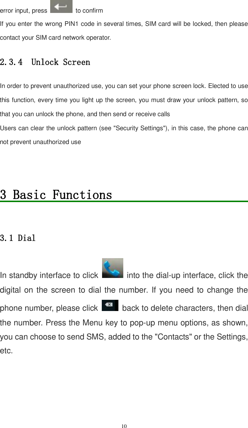   10 error input, press    to confirm If you enter the wrong PIN1 code in several times, SIM card will be locked, then please contact your SIM card network operator. 2.3.4  Unlock Screen In order to prevent unauthorized use, you can set your phone screen lock. Elected to use this function, every time you light up the screen, you must draw your unlock pattern, so that you can unlock the phone, and then send or receive calls Users can clear the unlock pattern (see &quot;Security Settings&quot;), in this case, the phone can not prevent unauthorized use   3 Basic Functions                        3.1 Dial In standby interface to click   into the dial-up interface, click the digital on the screen to dial the number. If you need to change the phone number, please click    back to delete characters, then dial the number. Press the Menu key to pop-up menu options, as shown, you can choose to send SMS, added to the &quot;Contacts&quot; or the Settings, etc. 