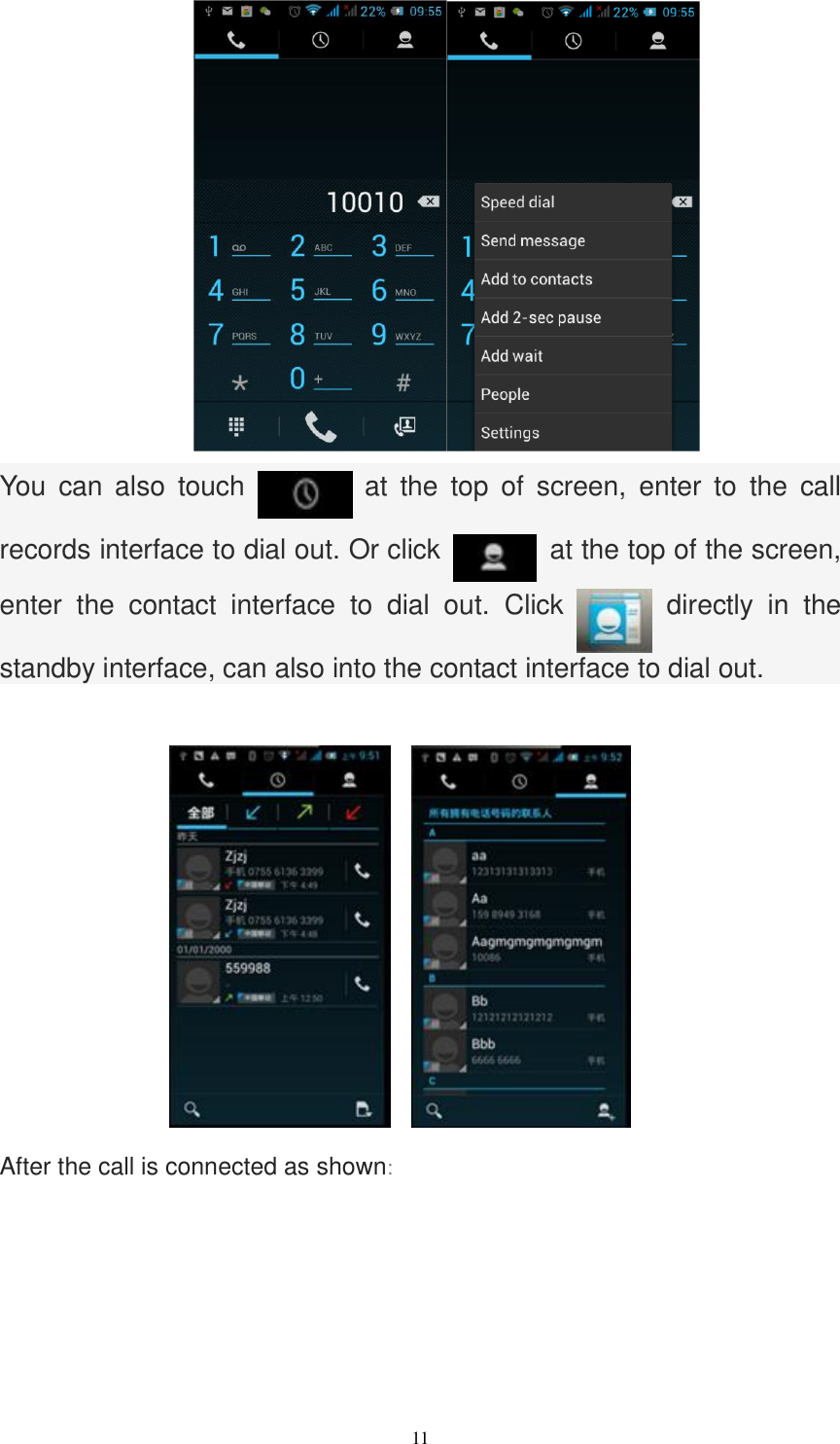   11      You  can  also  touch   at  the  top  of  screen,  enter  to  the  call records interface to dial out. Or click    at the top of the screen, enter  the  contact  interface  to  dial  out.  Click    directly  in  the standby interface, can also into the contact interface to dial out.      After the call is connected as shown: 