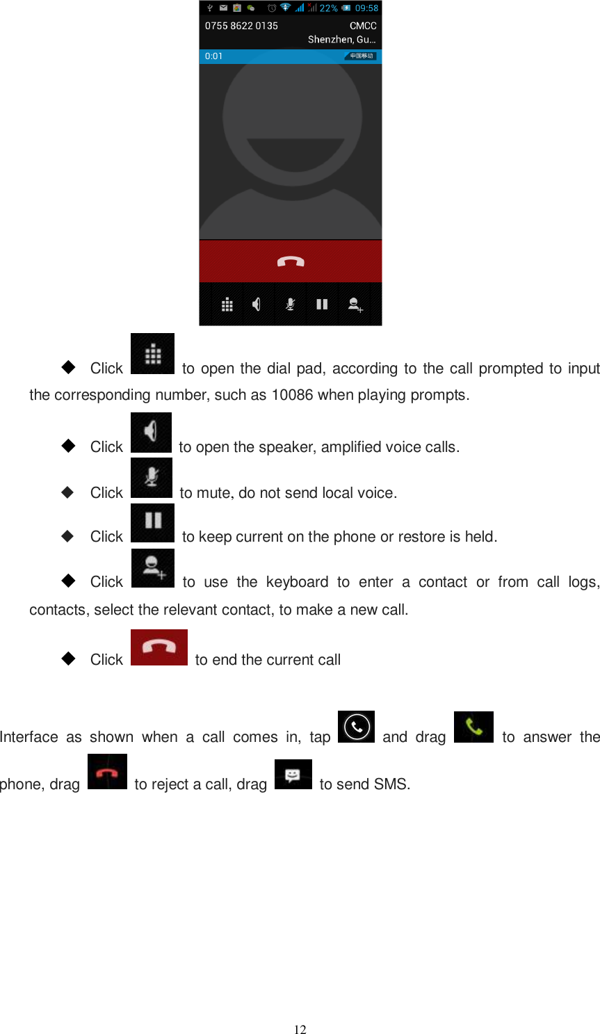   12   Click    to open the dial pad, according to the call prompted to input the corresponding number, such as 10086 when playing prompts.  Click    to open the speaker, amplified voice calls.   Click   to mute, do not send local voice.   Click    to keep current on the phone or restore is held.  Click    to  use  the  keyboard  to  enter  a  contact  or  from  call  logs, contacts, select the relevant contact, to make a new call.  Click    to end the current call  Interface  as  shown  when  a  call  comes  in,  tap    and  drag   to  answer  the phone, drag    to reject a call, drag    to send SMS. 