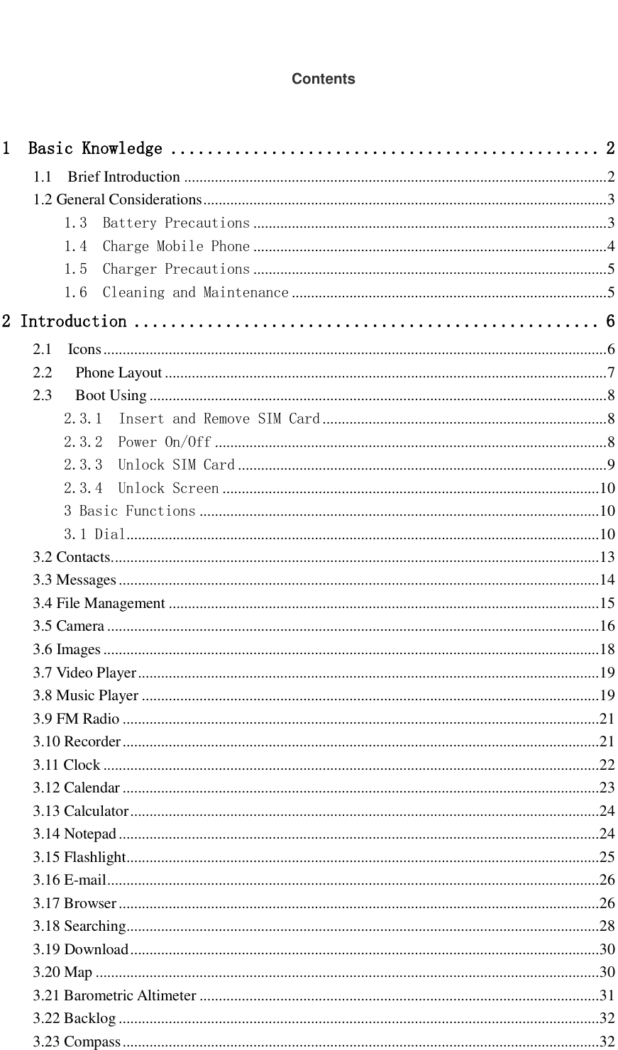   Contents  1  Basic Knowledge ............................................... 2 1.1    Brief Introduction .............................................................................................................. 2 1.2 General Considerations ......................................................................................................... 3 1.3  Battery Precautions ............................................................................................ 3 1.4  Charge Mobile Phone ............................................................................................ 4 1.5  Charger Precautions ............................................................................................ 5 1.6  Cleaning and Maintenance .................................................................................. 5 2 Introduction ................................................... 6 2.1    Icons ................................................................................................................................... 6 2.2      Phone Layout ................................................................................................................... 7 2.3      Boot Using ....................................................................................................................... 8 2.3.1  Insert and Remove SIM Card .......................................................................... 8 2.3.2  Power On/Off ...................................................................................................... 8 2.3.3  Unlock SIM Card ................................................................................................ 9 2.3.4  Unlock Screen .................................................................................................. 10 3 Basic Functions ........................................................................................................ 10 3.1 Dial ........................................................................................................................... 10 3.2 Contacts. .............................................................................................................................. 13 3.3 Messages ............................................................................................................................. 14 3.4 File Management ................................................................................................................ 15 3.5 Camera ................................................................................................................................ 16 3.6 Images ................................................................................................................................. 18 3.7 Video Player ........................................................................................................................ 19 3.8 Music Player ....................................................................................................................... 19 3.9 FM Radio ............................................................................................................................ 21 3.10 Recorder ............................................................................................................................ 21 3.11 Clock ................................................................................................................................. 22 3.12 Calendar ............................................................................................................................ 23 3.13 Calculator .......................................................................................................................... 24 3.14 Notepad ............................................................................................................................. 24 3.15 Flashlight ........................................................................................................................... 25 3.16 E-mail ................................................................................................................................ 26 3.17 Browser ............................................................................................................................. 26 3.18 Searching ........................................................................................................................... 28 3.19 Download .......................................................................................................................... 30 3.20 Map ................................................................................................................................... 30 3.21 Barometric Altimeter ........................................................................................................ 31 3.22 Backlog ............................................................................................................................. 32 3.23 Compass ............................................................................................................................ 32 