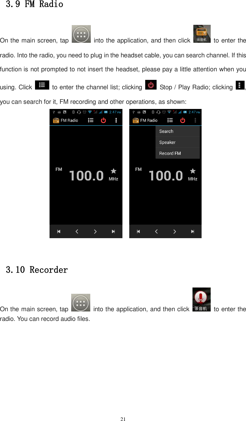   21 3.9 FM Radio On the main screen, tap    into the application, and then click    to enter the radio. Into the radio, you need to plug in the headset cable, you can search channel. If this function is not prompted to not insert the headset, please pay a little attention when you using. Click    to enter the channel list; clicking    Stop / Play Radio; clicking  , you can search for it, FM recording and other operations, as shown:         3.10 Recorder On the main screen, tap    into the application, and then click    to enter the radio. You can record audio files. 