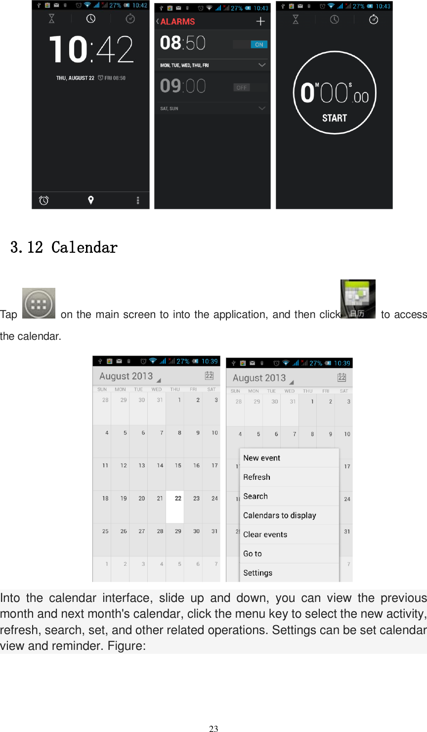   23                3.12 Calendar Tap    on the main screen to into the application, and then click   to access the calendar.        Into  the  calendar  interface,  slide  up  and  down,  you  can  view  the  previous month and next month&apos;s calendar, click the menu key to select the new activity, refresh, search, set, and other related operations. Settings can be set calendar view and reminder. Figure:  