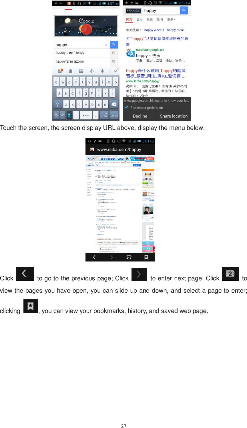   27        Touch the screen, the screen display URL above, display the menu below:  Click    to go to the previous page; Click   to enter next page; Click   to view the pages you have open, you can slide up and down, and select a page to enter; clicking  , you can view your bookmarks, history, and saved web page. 