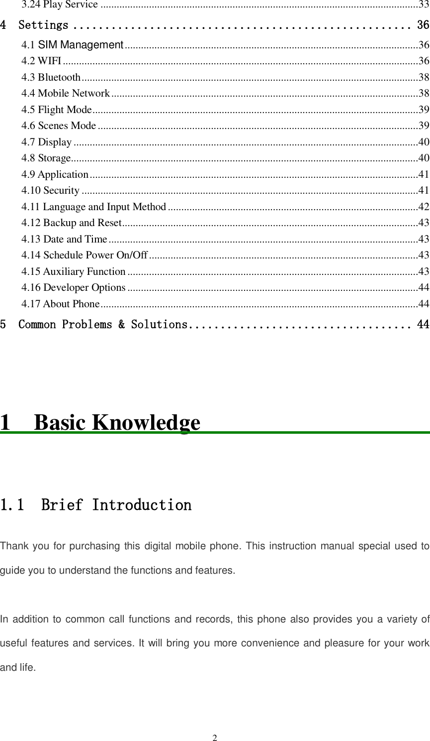  2 3.24 Play Service ...................................................................................................................... 33 4  Settings ..................................................... 36 4.1 SIM Management ............................................................................................................. 36 4.2 WIFI .................................................................................................................................... 36 4.3 Bluetooth ............................................................................................................................. 38 4.4 Mobile Network .................................................................................................................. 38 4.5 Flight Mode ......................................................................................................................... 39 4.6 Scenes Mode ....................................................................................................................... 39 4.7 Display ................................................................................................................................ 40 4.8 Storage................................................................................................................................. 40 4.9 Application .......................................................................................................................... 41 4.10 Security ............................................................................................................................. 41 4.11 Language and Input Method ............................................................................................. 42 4.12 Backup and Reset .............................................................................................................. 43 4.13 Date and Time ................................................................................................................... 43 4.14 Schedule Power On/Off .................................................................................................... 43 4.15 Auxiliary Function ............................................................................................................ 43 4.16 Developer Options ............................................................................................................ 44 4.17 About Phone ...................................................................................................................... 44 5  Common Problems &amp; Solutions ................................... 44   1  Basic Knowledge                                                        1.1  Brief Introduction Thank you for purchasing this digital mobile phone. This instruction manual special used to guide you to understand the functions and features.  In addition to common call functions and records, this phone also provides you a variety of useful features and services. It will bring you more convenience and pleasure for your work and life.  