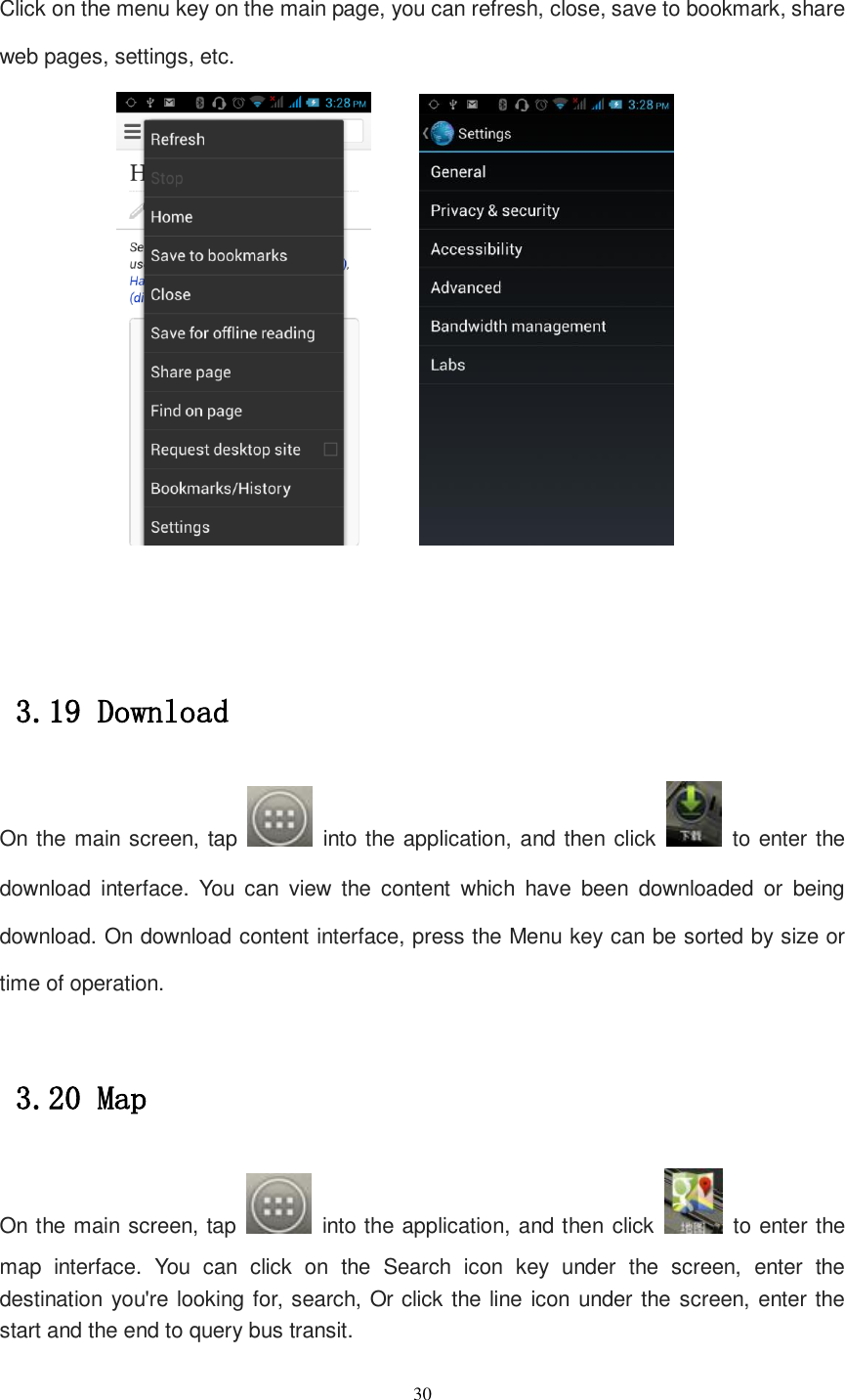   30  Click on the menu key on the main page, you can refresh, close, save to bookmark, share web pages, settings, etc.            3.19 Download On the main screen, tap    into the application, and then click    to enter the download  interface.  You  can  view  the  content  which  have  been  downloaded  or  being download. On download content interface, press the Menu key can be sorted by size or time of operation.  3.20 Map On the main screen, tap    into the application, and then click    to enter the map  interface.  You  can  click  on  the  Search  icon  key  under  the  screen,  enter  the destination you&apos;re looking for, search, Or click the line icon under the screen, enter the start and the end to query bus transit. 