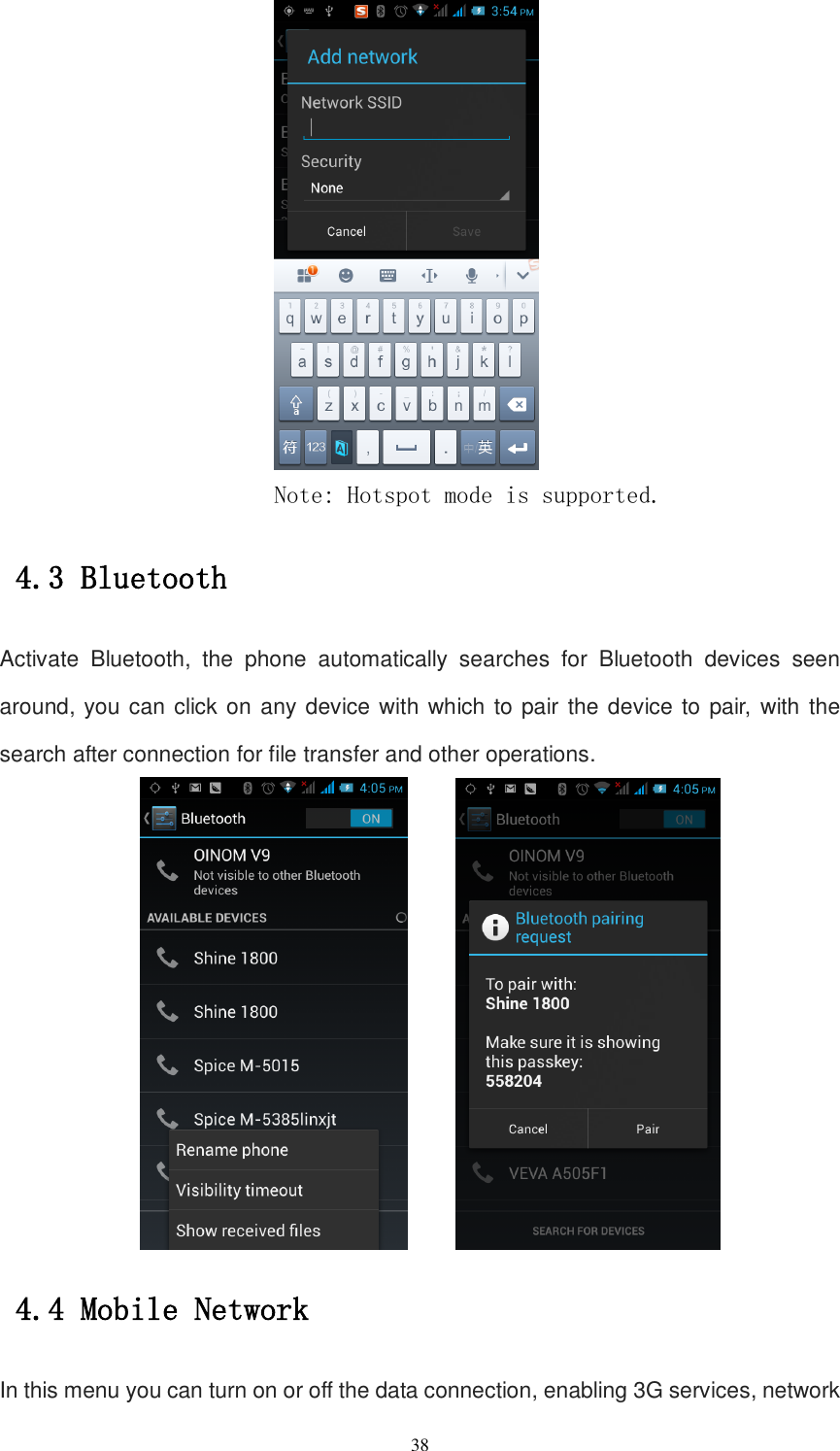   38  Note: Hotspot mode is supported. 4.3 Bluetooth Activate  Bluetooth,  the  phone  automatically  searches  for  Bluetooth  devices  seen around, you can click on any device with which to pair the device to pair,  with the search after connection for file transfer and other operations.     4.4 Mobile Network In this menu you can turn on or off the data connection, enabling 3G services, network 