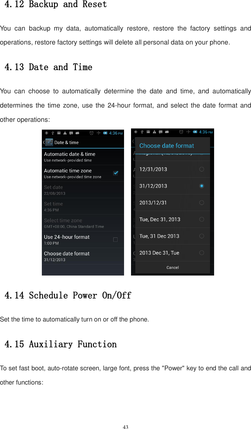   43 4.12 Backup and Reset You  can  backup  my  data,  automatically  restore,  restore  the  factory  settings  and operations, restore factory settings will delete all personal data on your phone. 4.13 Date and Time You  can  choose  to  automatically  determine  the  date  and  time,  and  automatically determines the  time zone, use the  24-hour format, and select the date format and other operations:     4.14 Schedule Power On/Off  Set the time to automatically turn on or off the phone. 4.15 Auxiliary Function To set fast boot, auto-rotate screen, large font, press the &quot;Power&quot; key to end the call and other functions: 