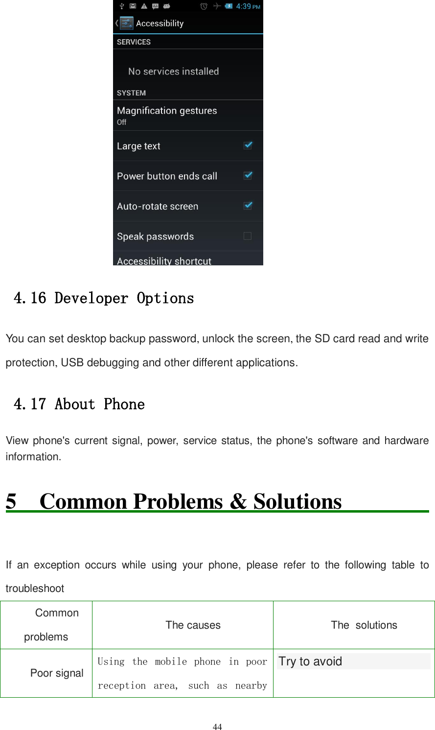   44  4.16 Developer Options You can set desktop backup password, unlock the screen, the SD card read and write protection, USB debugging and other different applications. 4.17 About Phone View phone&apos;s current signal, power, service status, the phone&apos;s software and hardware information. 5  Common Problems &amp; Solutions                              If  an  exception  occurs  while  using  your  phone,  please  refer  to  the  following  table  to troubleshoot Common problems The causes   The solutions Poor signal Using  the  mobile  phone  in  poor reception  area,  such  as  nearby Try to avoid  