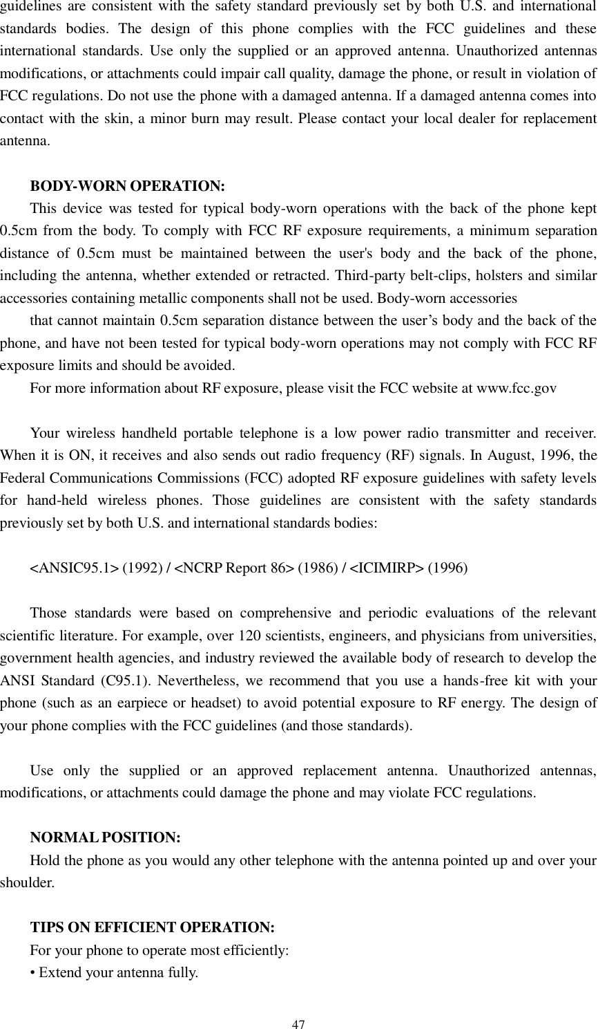   47 guidelines are consistent with the safety standard previously set by both U.S. and international standards  bodies.  The  design  of  this  phone  complies  with  the  FCC  guidelines  and  these international standards. Use  only the  supplied or  an  approved antenna.  Unauthorized antennas modifications, or attachments could impair call quality, damage the phone, or result in violation of FCC regulations. Do not use the phone with a damaged antenna. If a damaged antenna comes into contact with the skin, a minor burn may result. Please contact your local dealer for replacement antenna.  BODY-WORN OPERATION: This device was tested for typical body-worn operations  with the back of  the phone kept 0.5cm from the body. To comply with FCC RF exposure requirements, a  minimum separation distance  of  0.5cm  must  be  maintained  between  the  user&apos;s  body  and  the  back  of  the  phone, including the antenna, whether extended or retracted. Third-party belt-clips, holsters and similar accessories containing metallic components shall not be used. Body-worn accessories that cannot maintain 0.5cm separation distance between the user’s body and the back of the phone, and have not been tested for typical body-worn operations may not comply with FCC RF exposure limits and should be avoided. For more information about RF exposure, please visit the FCC website at www.fcc.gov  Your  wireless handheld portable  telephone is  a  low  power  radio  transmitter  and  receiver. When it is ON, it receives and also sends out radio frequency (RF) signals. In August, 1996, the Federal Communications Commissions (FCC) adopted RF exposure guidelines with safety levels for  hand-held  wireless  phones.  Those  guidelines  are  consistent  with  the  safety  standards previously set by both U.S. and international standards bodies:  &lt;ANSIC95.1&gt; (1992) / &lt;NCRP Report 86&gt; (1986) / &lt;ICIMIRP&gt; (1996)  Those  standards  were  based  on  comprehensive  and  periodic  evaluations  of  the  relevant scientific literature. For example, over 120 scientists, engineers, and physicians from universities, government health agencies, and industry reviewed the available body of research to develop the ANSI  Standard (C95.1).  Nevertheless, we  recommend that  you  use a  hands-free  kit  with  your phone (such as an earpiece or headset) to avoid potential exposure to RF energy. The design of your phone complies with the FCC guidelines (and those standards).  Use  only  the  supplied  or  an  approved  replacement  antenna.  Unauthorized  antennas, modifications, or attachments could damage the phone and may violate FCC regulations.    NORMAL POSITION:   Hold the phone as you would any other telephone with the antenna pointed up and over your shoulder.  TIPS ON EFFICIENT OPERATION:   For your phone to operate most efficiently: • Extend your antenna fully. 