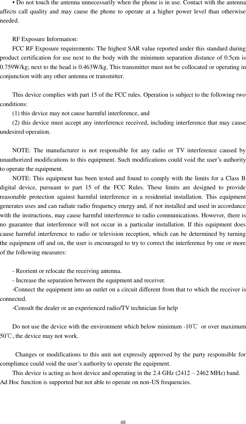   48 • Do not touch the antenna unnecessarily when the phone is in use. Contact with the antenna affects call quality and may cause the phone to operate at a higher power level than otherwise needed.  RF Exposure Information: FCC RF Exposure requirements: The highest SAR value reported under this standard during product certification for use next to the body with the minimum separation distance of 0.5cm is 0.759W/kg; next to the head is 0.463W/kg. This transmitter must not be collocated or operating in conjunction with any other antenna or transmitter.  This device complies with part 15 of the FCC rules. Operation is subject to the following two conditions: (1) this device may not cause harmful interference, and (2) this device must accept any interference received, including interference that may cause undesired operation.  NOTE:  The  manufacturer  is  not  responsible  for  any  radio  or  TV  interference  caused  by unauthorized modifications to this equipment. Such modifications could void the user’s authority to operate the equipment. NOTE: This equipment has been tested and found to comply with the limits for a Class B digital  device,  pursuant  to  part  15  of  the  FCC  Rules.  These  limits  are  designed  to  provide reasonable  protection  against  harmful  interference  in  a  residential  installation. This  equipment generates uses and can radiate radio frequency energy and, if not installed and used in accordance with the instructions, may cause harmful interference to radio communications. However, there is no guarantee that interference will not occur in a particular installation. If this equipment does cause harmful interference to radio or television reception, which can be determined by turning the equipment off and on, the user is encouraged to try to correct the interference by one or more of the following measures:  - Reorient or relocate the receiving antenna. - Increase the separation between the equipment and receiver. -Connect the equipment into an outlet on a circuit different from that to which the receiver is connected. -Consult the dealer or an experienced radio/TV technician for help  Do not use the device with the environment which below minimum -10℃  or over maximum 50℃, the device may not work.    Changes or modifications to this unit not expressly approved by the party responsible for compliance could void the user’s authority to operate the equipment. This device is acting as host device and operating in the 2.4 GHz (2412 – 2462 MHz) band.   Ad Hoc function is supported but not able to operate on non-US frequencies.     