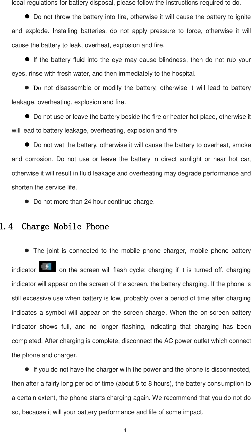   4 local regulations for battery disposal, please follow the instructions required to do.  Do not throw the battery into fire, otherwise it will cause the battery to ignite and  explode.  Installing  batteries,  do  not  apply  pressure  to  force,  otherwise  it  will cause the battery to leak, overheat, explosion and fire.  If the battery fluid into the eye may cause blindness, then  do not rub your eyes, rinse with fresh water, and then immediately to the hospital.  Do  not  disassemble  or  modify  the  battery,  otherwise  it  will  lead  to  battery leakage, overheating, explosion and fire.  Do not use or leave the battery beside the fire or heater hot place, otherwise it will lead to battery leakage, overheating, explosion and fire  Do not wet the battery, otherwise it will cause the battery to overheat, smoke and  corrosion.  Do  not  use  or  leave  the  battery  in  direct  sunlight  or  near  hot  car, otherwise it will result in fluid leakage and overheating may degrade performance and shorten the service life.   Do not more than 24 hour continue charge. 1.4  Charge Mobile Phone   The  joint  is  connected  to  the mobile  phone  charger,  mobile  phone  battery indicator    on the screen  will flash cycle; charging if it is turned off, charging indicator will appear on the screen of the screen, the battery charging. If the phone is still excessive use when battery is low, probably over a period of time after charging indicates a symbol will appear on the screen  charge. When the on-screen battery indicator  shows full, and no  longer flashing,  indicating  that  charging has  been completed. After charging is complete, disconnect the AC power outlet which connect the phone and charger.   If you do not have the charger with the power and the phone is disconnected, then after a fairly long period of time (about 5 to 8 hours), the battery consumption to a certain extent, the phone starts charging again. We recommend that you do not do so, because it will your battery performance and life of some impact. 