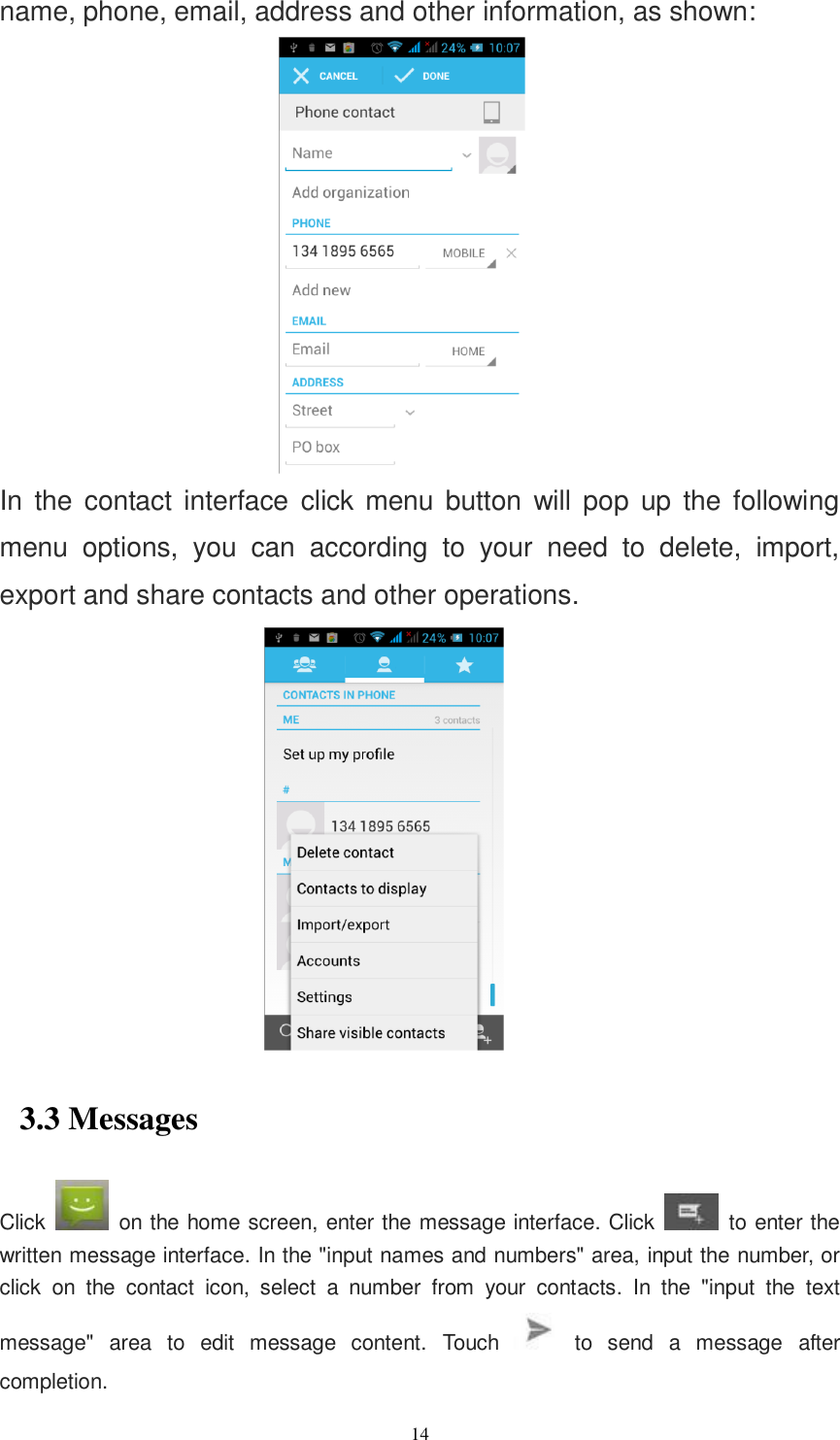   14 name, phone, email, address and other information, as shown:  In  the  contact interface click menu button  will  pop  up  the  following menu  options,  you  can  according  to  your  need  to  delete,  import, export and share contacts and other operations.  3.3 Messages Click    on the home screen, enter the message interface. Click    to enter the written message interface. In the &quot;input names and numbers&quot; area, input the number, or click  on  the  contact  icon,  select  a  number  from  your  contacts.  In  the  &quot;input  the  text message&quot;  area  to  edit  message  content.  Touch    to  send  a  message  after completion. 