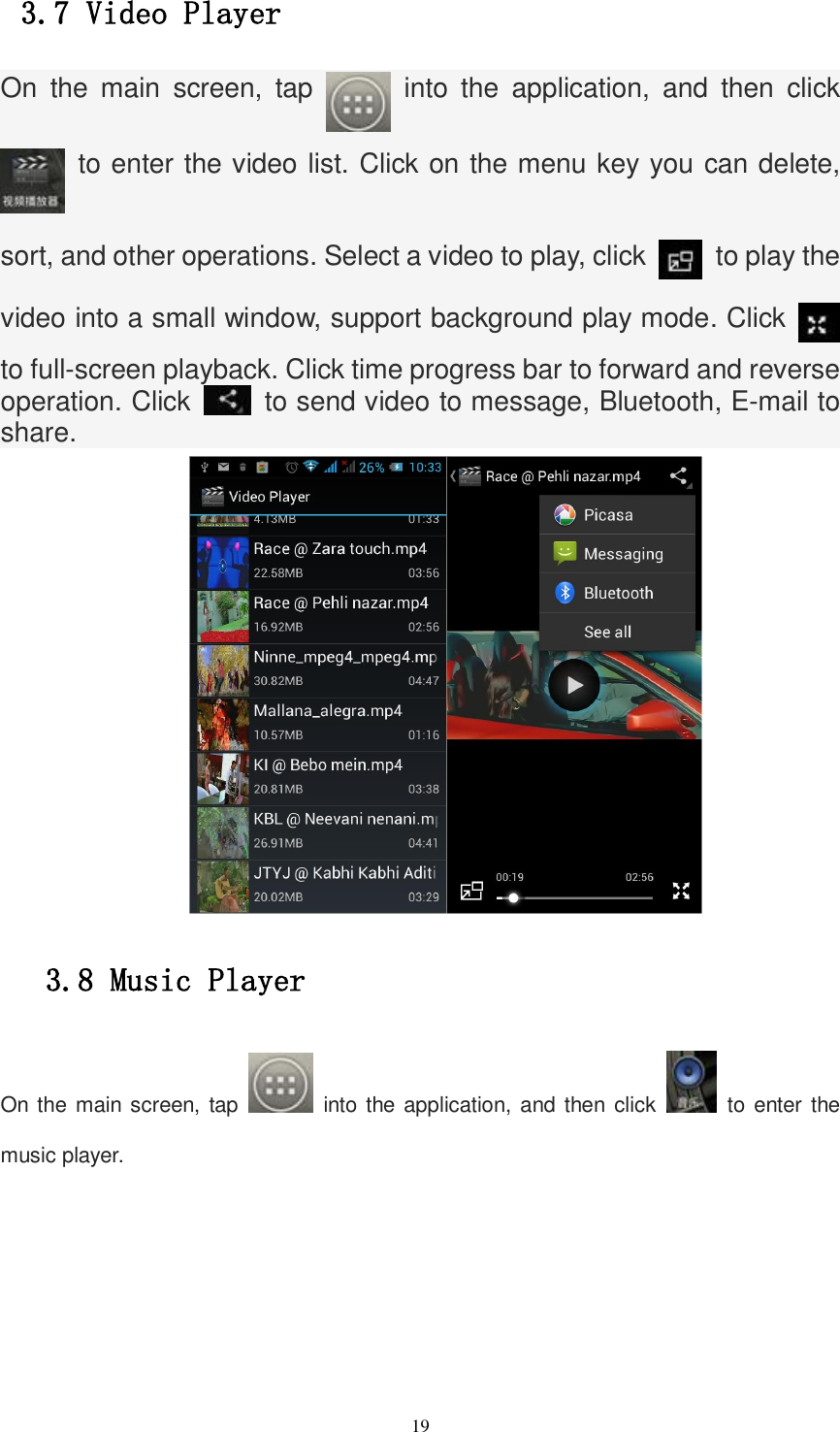   19 3.7 Video Player On  the  main  screen,  tap    into  the  application,  and  then  click   to enter the video list. Click on the menu key you can delete, sort, and other operations. Select a video to play, click    to play the video into a small window, support background play mode. Click   to full-screen playback. Click time progress bar to forward and reverse operation. Click    to send video to message, Bluetooth, E-mail to share.       3.8 Music Player On the main screen, tap    into the application, and then click    to enter the music player. 