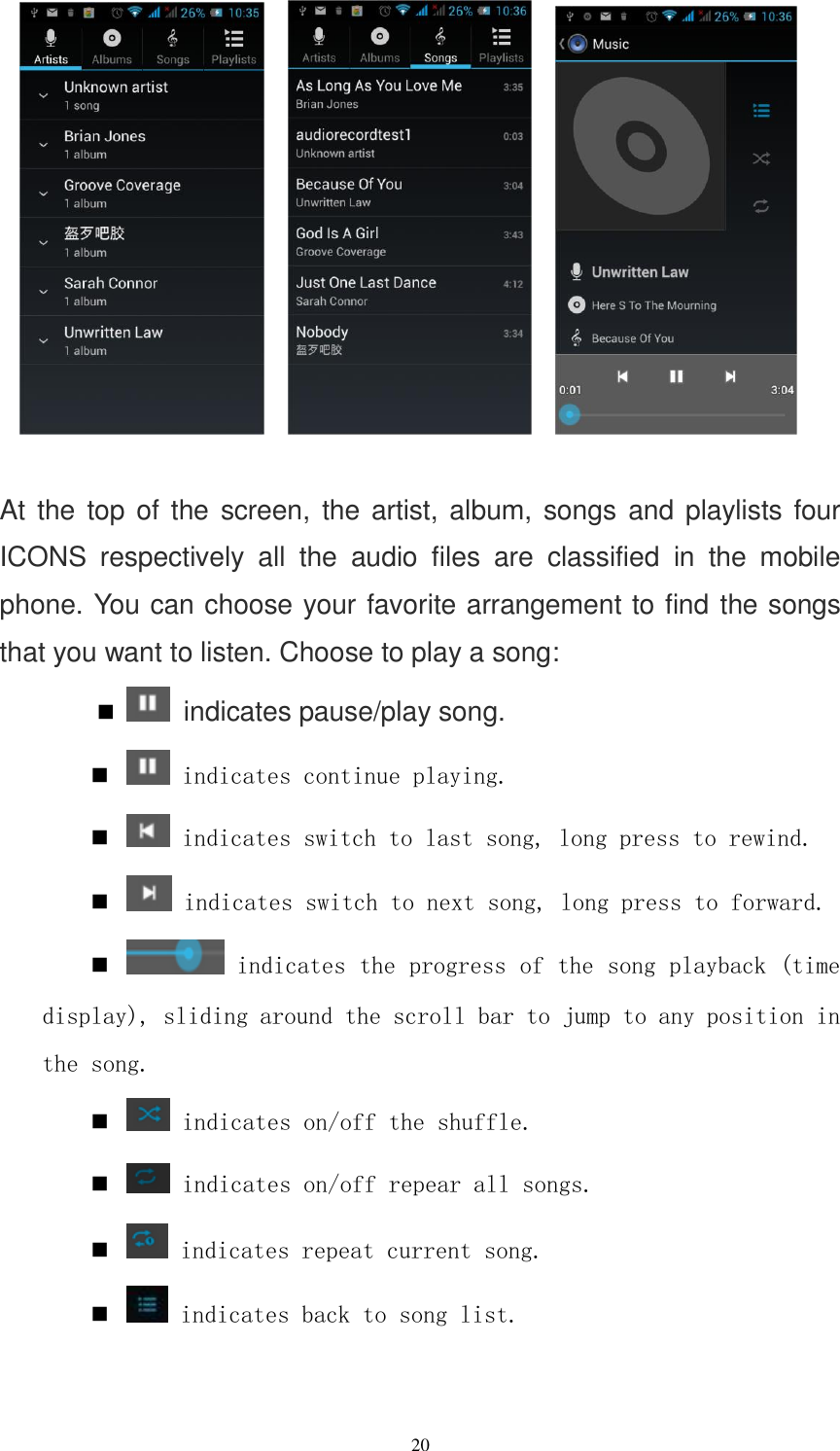   20           At the  top of the screen, the artist, album, songs and playlists four ICONS  respectively  all  the  audio  files  are  classified  in  the  mobile phone. You can choose your favorite arrangement to find the songs that you want to listen. Choose to play a song:    indicates pause/play song.   indicates continue playing.   indicates switch to last song, long press to rewind.   indicates switch to next song, long press to forward.   indicates the progress of the song playback (time display), sliding around the scroll bar to jump to any position in the song.   indicates on/off the shuffle.   indicates on/off repear all songs.   indicates repeat current song.   indicates back to song list.  