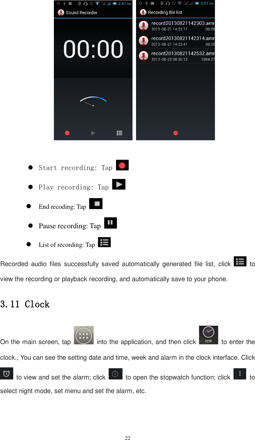   22         Start recording: Tap    Play recording: Tap    End recoding: Tap    Pause recording: Tap    List of recording: Tap   Recorded  audio  files  successfully  saved  automatically  generated  file  list,  click    to view the recording or playback recording, and automatically save to your phone. 3.11 Clock On the main screen, tap    into the application, and then click    to enter the clock., You can see the setting date and time, week and alarm in the clock interface. Click   to view and set the alarm; click    to open the stopwatch function; click   to select night mode, set menu and set the alarm, etc. 