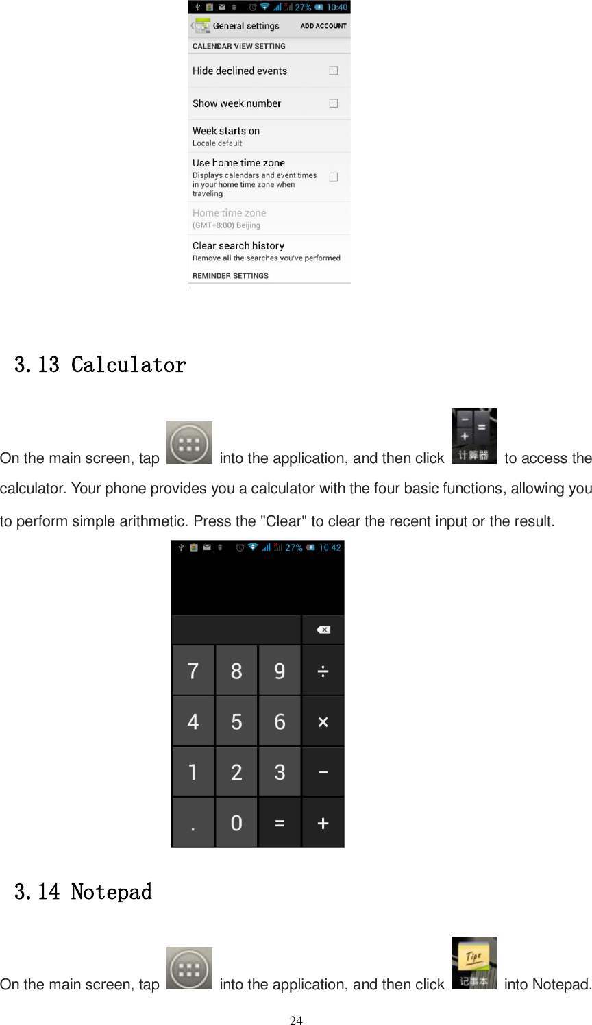   24   3.13 Calculator On the main screen, tap    into the application, and then click    to access the calculator. Your phone provides you a calculator with the four basic functions, allowing you to perform simple arithmetic. Press the &quot;Clear&quot; to clear the recent input or the result.  3.14 Notepad On the main screen, tap    into the application, and then click    into Notepad. 