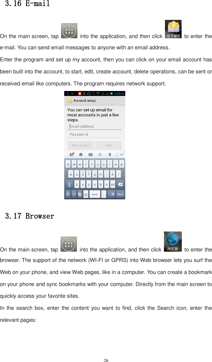   26 3.16 E-mail On the main screen, tap    into the application, and then click    to enter the e-mail. You can send email messages to anyone with an email address. Enter the program and set up my account, then you can click on your email account has been built into the account, to start, edit, create account, delete operations, can be sent or received email like computers. The program requires network support.  3.17 Browser On the main screen, tap    into the application, and then click    to enter the browser. The support of the network (WI-FI or GPRS) into Web browser lets you surf the Web on your phone, and view Web pages, like in a computer. You can create a bookmark on your phone and sync bookmarks with your computer. Directly from the main screen to quickly access your favorite sites. In  the search box, enter  the content you want  to find, click the Search icon,  enter the relevant pages: 