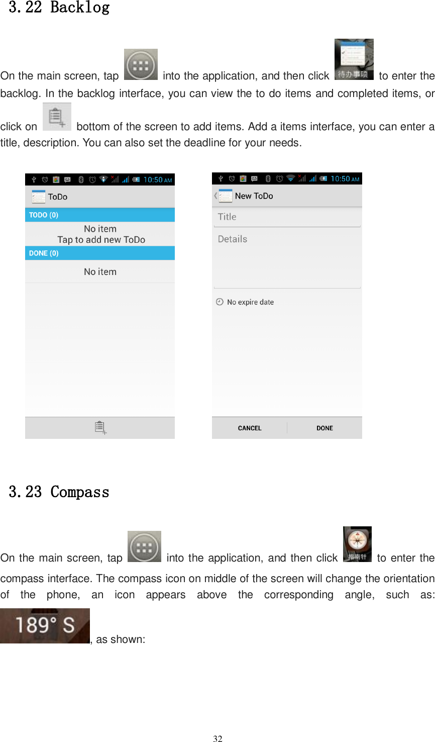   32 3.22 Backlog On the main screen, tap    into the application, and then click    to enter the backlog. In the backlog interface, you can view the to do items and completed items, or click on    bottom of the screen to add items. Add a items interface, you can enter a title, description. You can also set the deadline for your needs.           3.23 Compass On the main screen, tap    into the application, and then click    to enter the compass interface. The compass icon on middle of the screen will change the orientation of  the  phone,  an  icon  appears  above  the  corresponding  angle,  such  as: , as shown: 