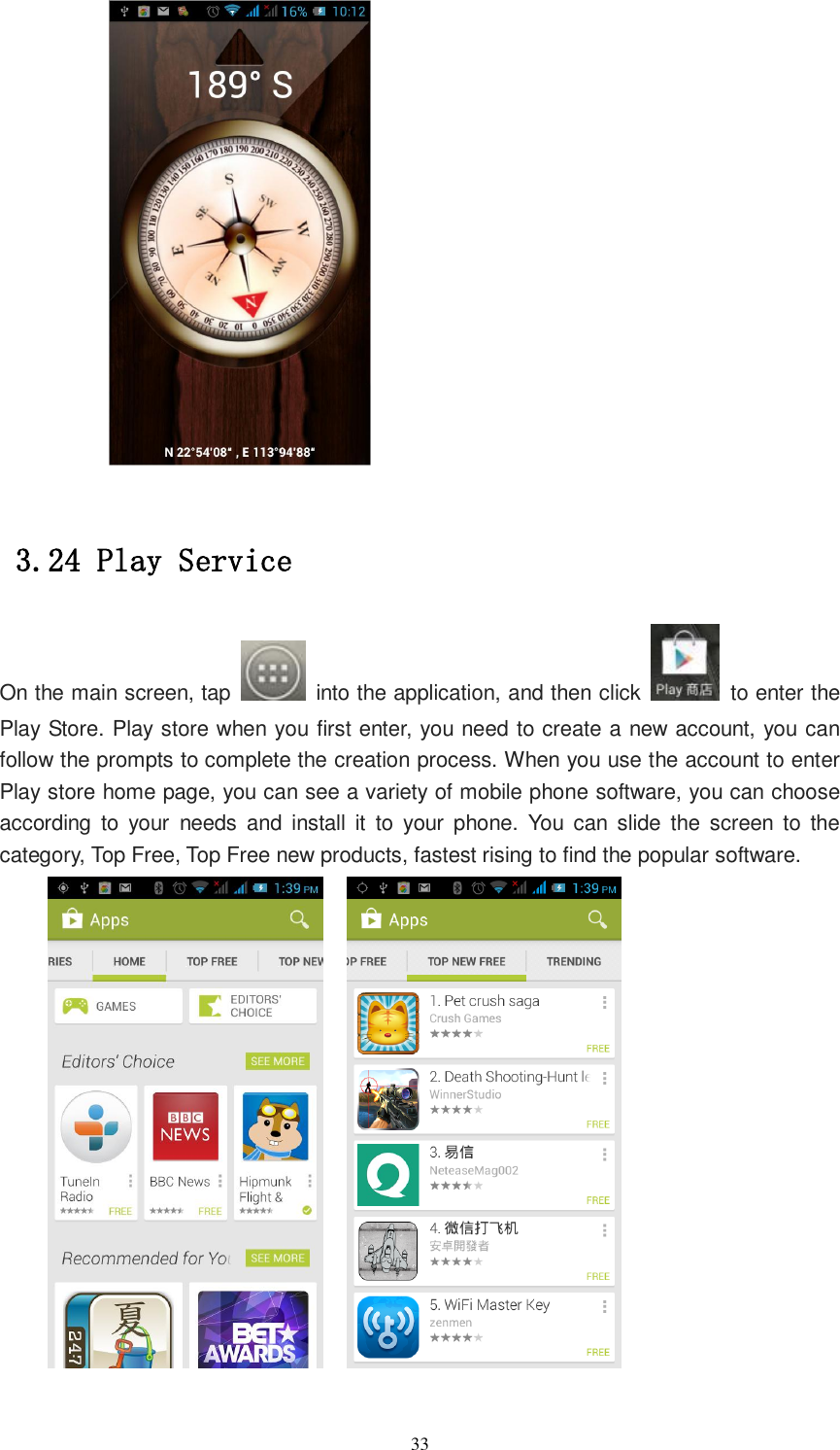   33         3.24 Play Service On the main screen, tap    into the application, and then click    to enter the Play Store. Play store when you first enter, you need to create a new account, you can follow the prompts to complete the creation process. When you use the account to enter Play store home page, you can see a variety of mobile phone software, you can choose according  to  your  needs  and  install it  to  your  phone.  You  can  slide  the  screen  to  the category, Top Free, Top Free new products, fastest rising to find the popular software.      