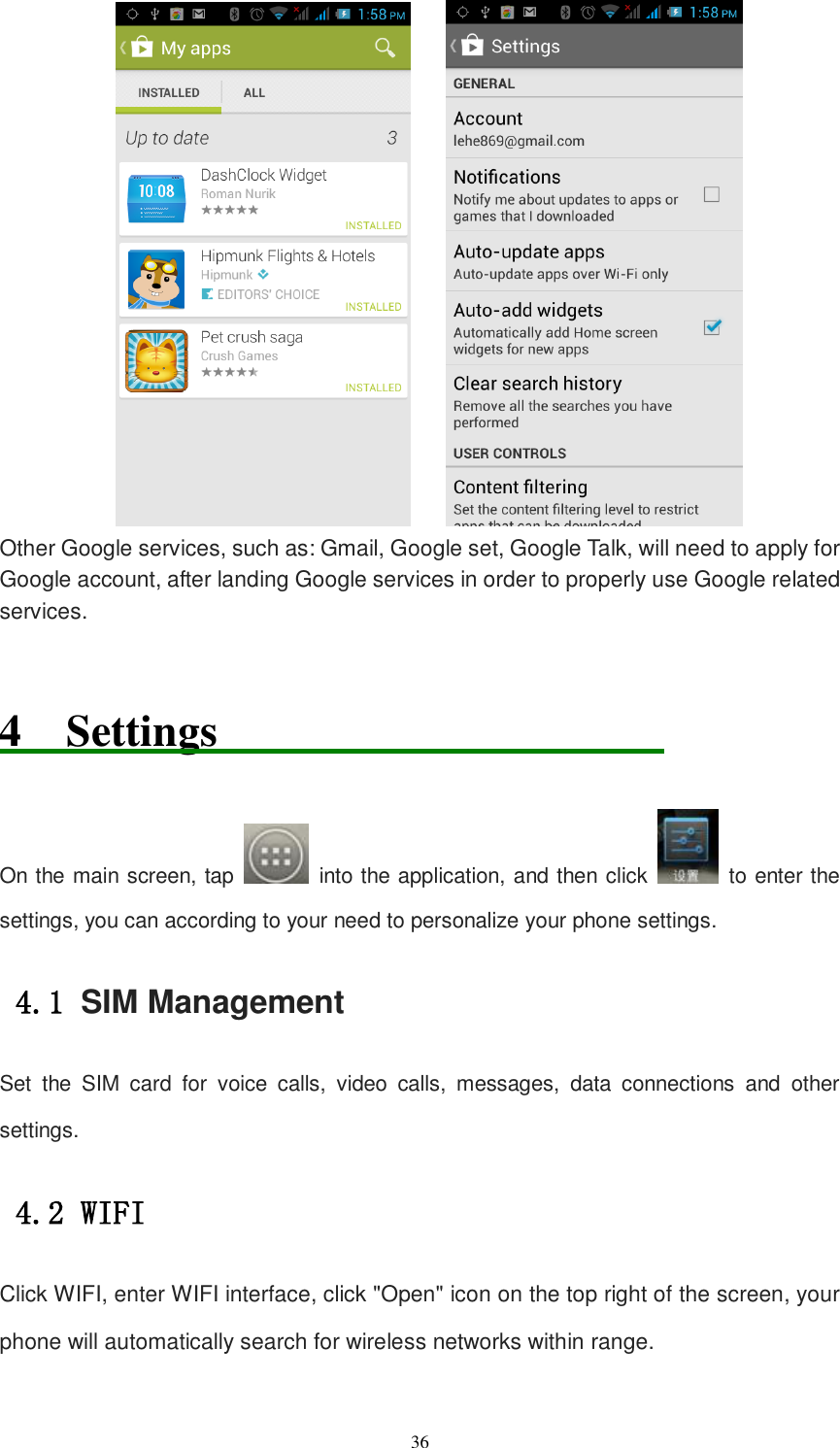   36      Other Google services, such as: Gmail, Google set, Google Talk, will need to apply for Google account, after landing Google services in order to properly use Google related services.  4  Settings                                         On the main screen, tap    into the application, and then click    to enter the settings, you can according to your need to personalize your phone settings. 4.1 SIM Management Set  the  SIM  card  for  voice  calls,  video  calls,  messages,  data  connections  and  other settings. 4.2 WIFI  Click WIFI, enter WIFI interface, click &quot;Open&quot; icon on the top right of the screen, your phone will automatically search for wireless networks within range. 