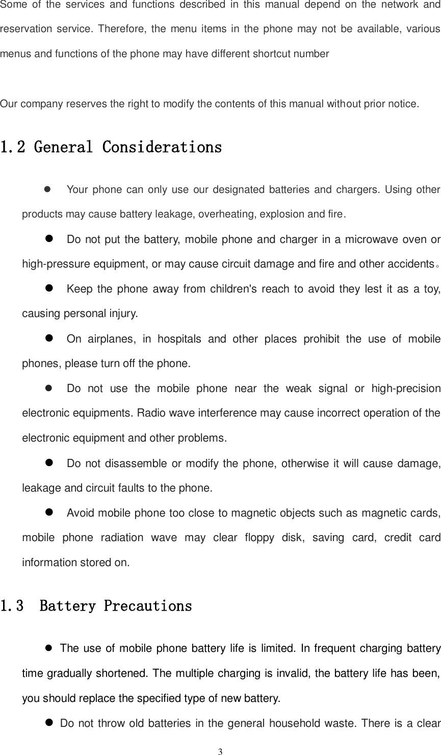   3 Some  of  the  services  and  functions  described  in  this  manual  depend  on  the  network  and reservation service. Therefore, the  menu items in the phone may not be available,  various menus and functions of the phone may have different shortcut number  Our company reserves the right to modify the contents of this manual without prior notice. 1.2 General Considerations   Your phone can only use  our designated batteries  and chargers. Using other products may cause battery leakage, overheating, explosion and fire.  Do not put the battery, mobile phone and charger in a microwave oven or high-pressure equipment, or may cause circuit damage and fire and other accidents。  Keep the phone away from children&apos;s reach  to avoid they lest it  as a toy, causing personal injury.  On  airplanes,  in  hospitals  and  other  places  prohibit  the  use  of  mobile phones, please turn off the phone.   Do  not  use  the  mobile  phone  near  the  weak  signal  or  high-precision electronic equipments. Radio wave interference may cause incorrect operation of the electronic equipment and other problems.  Do not disassemble or modify the phone, otherwise it will cause damage, leakage and circuit faults to the phone.  Avoid mobile phone too close to magnetic objects such as magnetic cards, mobile  phone  radiation  wave  may  clear  floppy  disk,  saving  card,  credit  card information stored on. 1.3  Battery Precautions   The use of mobile phone battery life is limited. In frequent charging battery time gradually shortened. The multiple charging is invalid, the battery life has been, you should replace the specified type of new battery.  Do not throw old batteries in the general household waste. There is a clear 