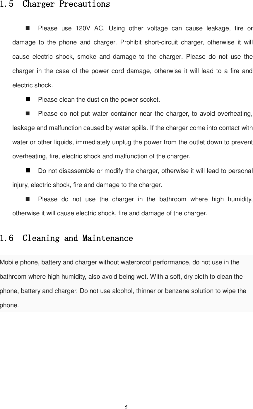   5  1.5  Charger Precautions   Please  use  120V  AC.  Using  other  voltage  can  cause  leakage,  fire  or damage  to  the  phone  and  charger.  Prohibit  short-circuit  charger,  otherwise  it  will cause  electric  shock,  smoke  and  damage  to  the  charger.  Please  do  not  use  the charger in the case of the power cord damage, otherwise it will lead to a fire and electric shock.  Please clean the dust on the power socket.   Please do not put water container near the charger, to avoid overheating, leakage and malfunction caused by water spills. If the charger come into contact with water or other liquids, immediately unplug the power from the outlet down to prevent overheating, fire, electric shock and malfunction of the charger.  Do not disassemble or modify the charger, otherwise it will lead to personal injury, electric shock, fire and damage to the charger.   Please  do  not  use  the  charger  in  the  bathroom  where  high  humidity, otherwise it will cause electric shock, fire and damage of the charger. 1.6  Cleaning and Maintenance Mobile phone, battery and charger without waterproof performance, do not use in the bathroom where high humidity, also avoid being wet. With a soft, dry cloth to clean the phone, battery and charger. Do not use alcohol, thinner or benzene solution to wipe the phone.       