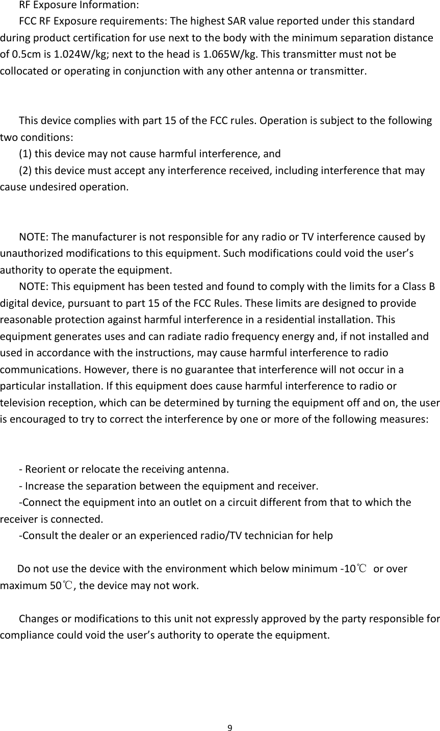  9   RF Exposure Information: FCC RF Exposure requirements: The highest SAR value reported under this standard during product certification for use next to the body with the minimum separation distance of 0.5cm is 1.024W/kg; next to the head is 1.065W/kg. This transmitter must not be collocated or operating in conjunction with any other antenna or transmitter.     This device complies with part 15 of the FCC rules. Operation is subject to the following two conditions: (1) this device may not cause harmful interference, and (2) this device must accept any interference received, including interference that may cause undesired operation.   NOTE: The manufacturer is not responsible for any radio or TV interference caused by unauthorized modifications to this equipment. Such modifications could void the user’s authority to operate the equipment. NOTE: This equipment has been tested and found to comply with the limits for a Class B digital device, pursuant to part 15 of the FCC Rules. These limits are designed to provide reasonable protection against harmful interference in a residential installation. This equipment generates uses and can radiate radio frequency energy and, if not installed and used in accordance with the instructions, may cause harmful interference to radio communications. However, there is no guarantee that interference will not occur in a particular installation. If this equipment does cause harmful interference to radio or television reception, which can be determined by turning the equipment off and on, the user is encouraged to try to correct the interference by one or more of the following measures:   - Reorient or relocate the receiving antenna. - Increase the separation between the equipment and receiver. -Connect the equipment into an outlet on a circuit different from that to which the receiver is connected. -Consult the dealer or an experienced radio/TV technician for help    Do not use the device with the environment which below minimum -10℃  or over maximum 50℃, the device may not work.  Changes or modifications to this unit not expressly approved by the party responsible for compliance could void the user’s authority to operate the equipment.   