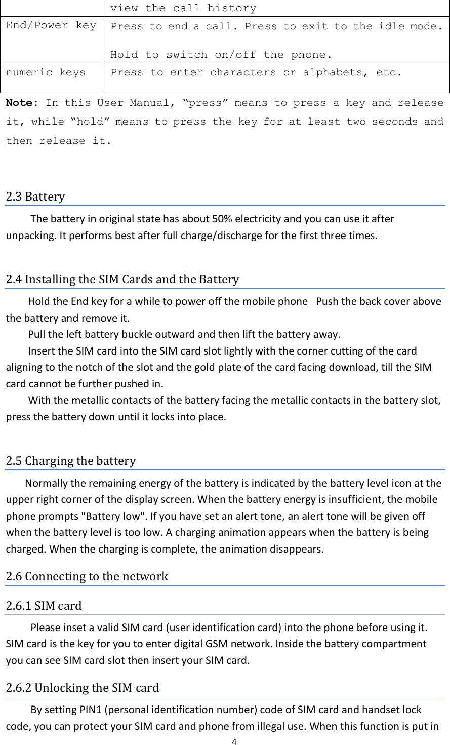  4  view the call history End/Power key Press to end a call. Press to exit to the idle mode.  Hold to switch on/off the phone.   numeric keys Press to enter characters or alphabets, etc. Note: In this User Manual, “press” means to press a key and release it, while “hold” means to press the key for at least two seconds and then release it.  2.3 Battery   The battery in original state has about 50% electricity and you can use it after unpacking. It performs best after full charge/discharge for the first three times.  2.4 Installing the SIM Cards and the Battery Hold the End key for a while to power off the mobile phone  Push the back cover above the battery and remove it. Pull the left battery buckle outward and then lift the battery away. Insert the SIM card into the SIM card slot lightly with the corner cutting of the card aligning to the notch of the slot and the gold plate of the card facing download, till the SIM card cannot be further pushed in. With the metallic contacts of the battery facing the metallic contacts in the battery slot, press the battery down until it locks into place.  2.5 Charging the battery Normally the remaining energy of the battery is indicated by the battery level icon at the upper right corner of the display screen. When the battery energy is insufficient, the mobile phone prompts &quot;Battery low&quot;. If you have set an alert tone, an alert tone will be given off when the battery level is too low. A charging animation appears when the battery is being charged. When the charging is complete, the animation disappears. 2.6 Connecting to the network 2.6.1 SIM card   Please inset a valid SIM card (user identification card) into the phone before using it. SIM card is the key for you to enter digital GSM network. Inside the battery compartment you can see SIM card slot then insert your SIM card. 2.6.2 Unlocking the SIM card   By setting PIN1 (personal identification number) code of SIM card and handset lock code, you can protect your SIM card and phone from illegal use. When this function is put in 