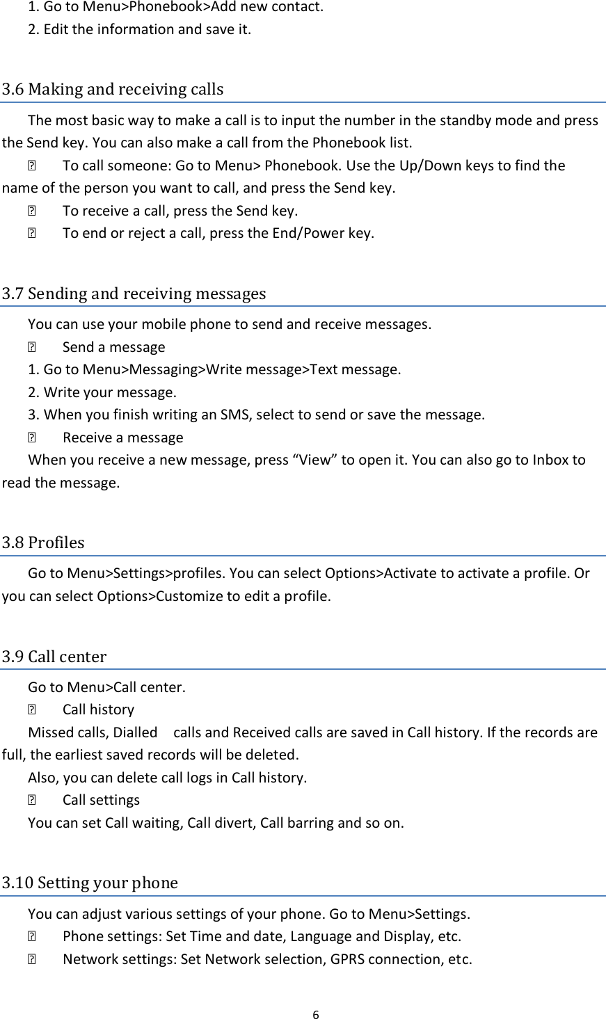  6  1. Go to Menu&gt;Phonebook&gt;Add new contact.   2. Edit the information and save it.    3.6 Making and receiving calls The most basic way to make a call is to input the number in the standby mode and press the Send key. You can also make a call from the Phonebook list.     To call someone: Go to Menu&gt; Phonebook. Use the Up/Down keys to find the name of the person you want to call, and press the Send key.     To receive a call, press the Send key.     To end or reject a call, press the End/Power key.    3.7 Sending and receiving messages You can use your mobile phone to send and receive messages.     Send a message   1. Go to Menu&gt;Messaging&gt;Write message&gt;Text message.   2. Write your message.   3. When you finish writing an SMS, select to send or save the message.     Receive a message   When you receive a new message, press “View” to open it. You can also go to Inbox to read the message.    3.8 Profiles Go to Menu&gt;Settings&gt;profiles. You can select Options&gt;Activate to activate a profile. Or you can select Options&gt;Customize to edit a profile.    3.9 Call center Go to Menu&gt;Call center.     Call history   Missed calls, Dialled    calls and Received calls are saved in Call history. If the records are full, the earliest saved records will be deleted.   Also, you can delete call logs in Call history.     Call settings   You can set Call waiting, Call divert, Call barring and so on.    3.10 Setting your phone You can adjust various settings of your phone. Go to Menu&gt;Settings.     Phone settings: Set Time and date, Language and Display, etc.     Network settings: Set Network selection, GPRS connection, etc. 