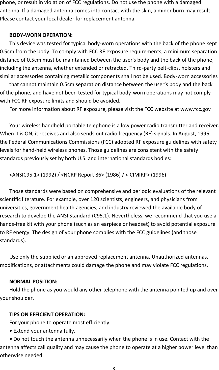  8  phone, or result in violation of FCC regulations. Do not use the phone with a damaged antenna. If a damaged antenna comes into contact with the skin, a minor burn may result. Please contact your local dealer for replacement antenna.  BODY-WORN OPERATION: This device was tested for typical body-worn operations with the back of the phone kept 0.5cm from the body. To comply with FCC RF exposure requirements, a minimum separation distance of 0.5cm must be maintained between the user&apos;s body and the back of the phone, including the antenna, whether extended or retracted. Third-party belt-clips, holsters and similar accessories containing metallic components shall not be used. Body-worn accessories that cannot maintain 0.5cm separation distance between the user’s body and the back of the phone, and have not been tested for typical body-worn operations may not comply with FCC RF exposure limits and should be avoided. For more information about RF exposure, please visit the FCC website at www.fcc.gov  Your wireless handheld portable telephone is a low power radio transmitter and receiver. When it is ON, it receives and also sends out radio frequency (RF) signals. In August, 1996, the Federal Communications Commissions (FCC) adopted RF exposure guidelines with safety levels for hand-held wireless phones. Those guidelines are consistent with the safety standards previously set by both U.S. and international standards bodies:  &lt;ANSIC95.1&gt; (1992) / &lt;NCRP Report 86&gt; (1986) / &lt;ICIMIRP&gt; (1996)  Those standards were based on comprehensive and periodic evaluations of the relevant scientific literature. For example, over 120 scientists, engineers, and physicians from universities, government health agencies, and industry reviewed the available body of research to develop the ANSI Standard (C95.1). Nevertheless, we recommend that you use a hands-free kit with your phone (such as an earpiece or headset) to avoid potential exposure to RF energy. The design of your phone complies with the FCC guidelines (and those standards).  Use only the supplied or an approved replacement antenna. Unauthorized antennas, modifications, or attachments could damage the phone and may violate FCC regulations.    NORMAL POSITION:   Hold the phone as you would any other telephone with the antenna pointed up and over your shoulder.  TIPS ON EFFICIENT OPERATION:   For your phone to operate most efficiently: • Extend your antenna fully. • Do not touch the antenna unnecessarily when the phone is in use. Contact with the antenna affects call quality and may cause the phone to operate at a higher power level than otherwise needed. 