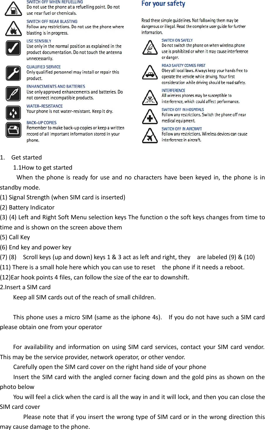   1. Get started     1.1How to get started        When the phone is ready for use and no characters have been keyed in, the phone is in standby mode.   (1) Signal Strength (when SIM card is inserted) (2) Battery Indicator (3) (4) Left and Right Soft Menu selection keys The function o the soft keys changes from time to time and is shown on the screen above them (5) Call Key (6) End key and power key   (7) (8)    Scroll keys (up and down) keys 1 &amp; 3 act as left and right, they    are labeled (9) &amp; (10) (11) There is a small hole here which you can use to reset    the phone if it needs a reboot. (12)Ear hook points 4 files, can follow the size of the ear to downshift. 2.Insert a SIM card       Keep all SIM cards out of the reach of small children.      This phone uses a micro SIM (same as the iphone 4s).    If you do not have such a SIM card please obtain one from your operator        For availability and information on using SIM card services, contact your SIM card vendor. This may be the service provider, network operator, or other vendor. Carefully open the SIM card cover on the right hand side of your phone Insert the SIM card with the angled corner facing down and the gold pins as shown on the photo below   You will feel a click when the card is all the way in and it will lock, and then you can close the SIM card cover               Please note that if you insert the wrong type of SIM card or in the wrong direction this may cause damage to the phone.   