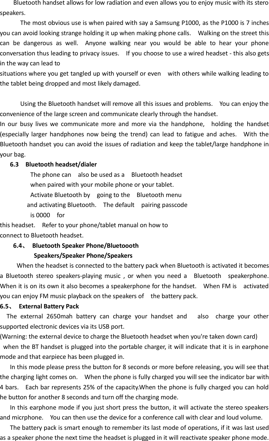     Bluetooth handset allows for low radiation and even allows you to enjoy music with its stero speakers.             The most obvious use is when paired with say a Samsung P1000, as the P1000 is 7 inches you can avoid looking strange holding it up when making phone calls.    Walking on the street this can  be  dangerous  as  well.    Anyone  walking  near  you  would  be  able  to  hear  your  phone conversation thus leading to privacy issues.    If you choose to use a wired headset - this also gets in the way can lead to situations where you get tangled up with yourself or even    with others while walking leading to the tablet being dropped and most likely damaged.              Using the Bluetooth handset will remove all this issues and problems.    You can enjoy the convenience of the large screen and communicate clearly through the handset. In  our  busy  lives  we  communicate  more  and  more  via  the  handphone,    holding  the  handset (especially larger handphones now being the trend) can lead  to fatigue and  aches.    With the Bluetooth handset you can avoid the issues of radiation and keep the tablet/large handphone in your bag. 6.3    Bluetooth headset/dialer                   The phone can    also be used as a    Bluetooth headset                     when paired with your mobile phone or your tablet.                   Activate Bluetooth by    going to the    Bluetooth menu                 and activating Bluetooth.    The default    pairing passcode                   is 0000    for this headset.    Refer to your phone/tablet manual on how to   connect to Bluetooth headset. 6.4、  Bluetooth Speaker Phone/Bluetoooth                       Speakers/Speaker Phone/Speakers      When the headset is connected to the battery pack when Bluetooth is activated it becomes   a  Bluetooth  stereo  speakers-playing  music  ,  or  when  you  need  a    Bluetooth    speakerphone.     When it is on its own it also becomes a speakerphone for the handset.    When FM is    activated you can enjoy FM music playback on the speakers of    the battery pack. 6.5、  External Battery Pack   The  external  2650mah  battery  can  charge  your  handset  and      also    charge  your  other supported electronic devices via its USB port. (Warning: the external device to charge the Bluetooth headset when you&apos;re taken down card)  when the BT handset is plugged into the portable charger, it will indicate that it is in earphone mode and that earpiece has been plugged in.    In this mode please press the button for 8 seconds or more before releasing, you will see that the charging light comes on.    When the phone is fully charged you will see the indicator bar with 4 bars.    Each bar represents 25% of the capacity.When the phone is fully charged you can hold he button for another 8 seconds and turn off the charging mode.    In this earphone mode if you just short press the button, it will activate the stereo speakers and micrphone.    You can then use the device for a conference call with clear and loud volume.    The battery pack is smart enough to remember its last mode of operations, if it was last used as a speaker phone the next time the headset is plugged in it will reactivate speaker phone mode.   