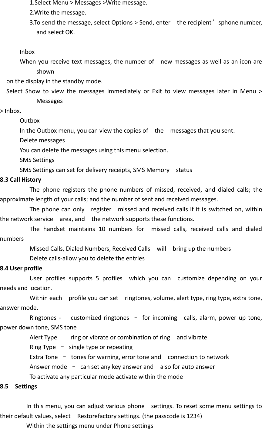                   1.Select Menu &gt; Messages &gt;Write message.                     2.Write the message.                     3.To send the message, select Options &gt; Send, enter    the recipient’sphone number, and select OK.                Inbox             When you receive text messages, the number of    new messages as well as an icon are shown     on the display in the standby mode.   Select  Show  to  view  the  messages  immediately  or  Exit  to  view  messages  later  in  Menu  &gt; Messages   &gt; Inbox.             Outbox               In the Outbox menu, you can view the copies of    the    messages that you sent.             Delete messages             You can delete the messages using this menu selection.             SMS Settings             SMS Settings can set for delivery receipts, SMS Memory    status 8.3 Call History                   The  phone  registers  the  phone  numbers  of  missed,  received,  and  dialed  calls;  the approximate length of your calls; and the number of sent and received messages.                   The phone can only    register    missed and received calls if it is switched on, within the network service    area, and    the network supports these functions.                   The  handset  maintains  10  numbers  for    missed  calls,  received  calls  and  dialed numbers                   Missed Calls, Dialed Numbers, Received Calls    will    bring up the numbers                   Delete calls-allow you to delete the entries 8.4 User profile                   User  profiles  supports  5  profiles    which  you  can    customize  depending  on  your needs and location.                   Within each    profile you can set    ringtones, volume, alert type, ring type, extra tone, answer mode.                     Ringtones  -   customized ringtones  –  for  incoming    calls, alarm, power  up tone, power down tone, SMS tone                   Alert Type  –  ring or vibrate or combination of ring    and vibrate                   Ring Type  –  single type or repeating                   Extra Tone  –  tones for warning, error tone and    connection to network                   Answer mode  –  can set any key answer and    also for auto answer                   To activate any particular mode activate within the mode 8.5    Settings                  In this menu, you can adjust various phone    settings. To reset some menu settings to their default values, select    Restorefactory settings. (the passcode is 1234)             Within the settings menu under Phone settings 