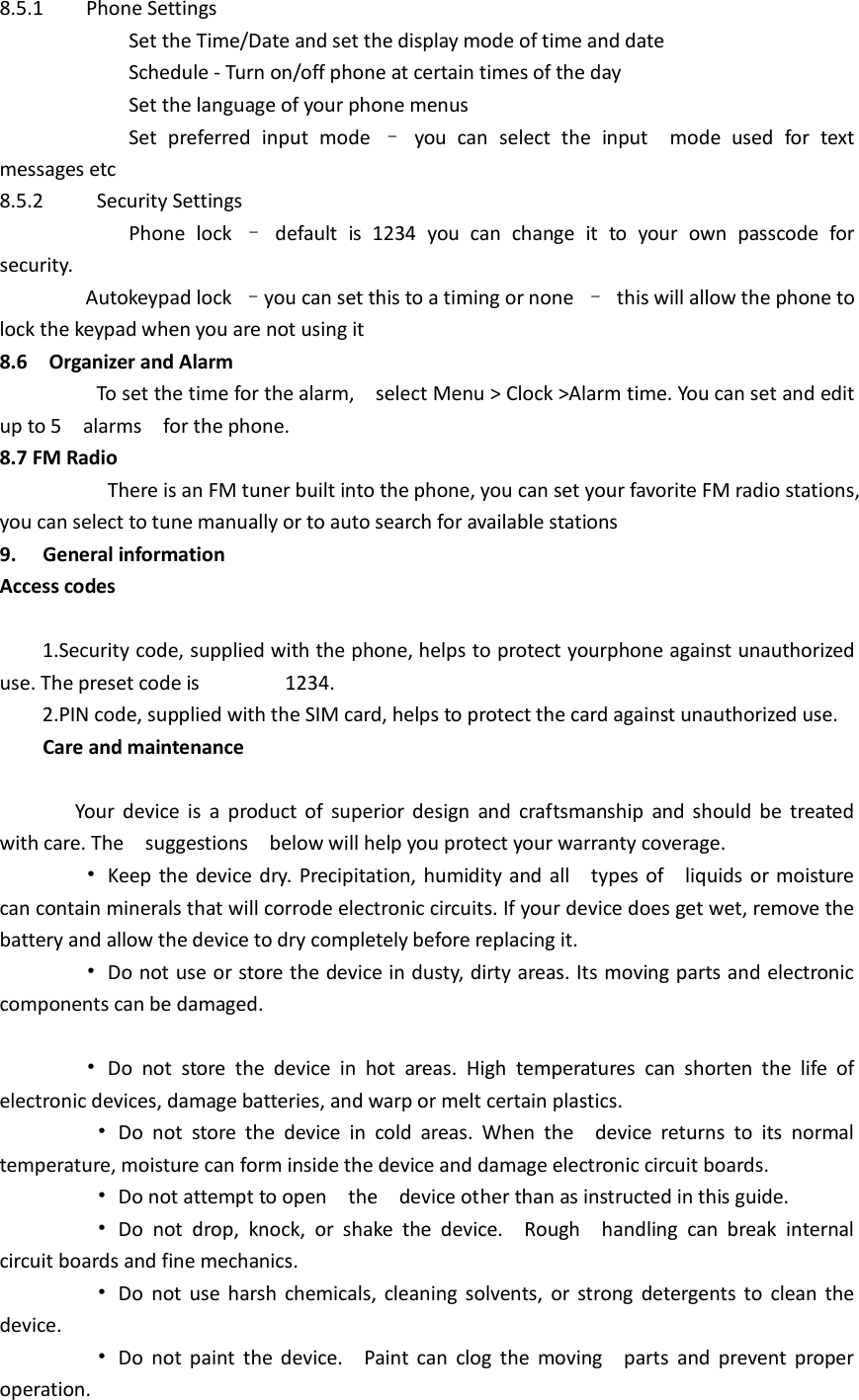 8.5.1    Phone Settings                   Set the Time/Date and set the display mode of time and date                   Schedule - Turn on/off phone at certain times of the day                   Set the language of your phone menus                Set  preferred  input  mode  –  you  can  select  the  input    mode  used  for  text messages etc 8.5.2    Security Settings                   Phone  lock  –  default  is  1234  you  can  change  it  to  your  own  passcode  for security.                 Autokeypad lock  –you can set this to a timing or none  –  this will allow the phone to lock the keypad when you are not using it 8.6    Organizer and Alarm                   To set the time for the alarm,    select Menu &gt; Clock &gt;Alarm time. You can set and edit up to 5    alarms    for the phone. 8.7 FM Radio                There is an FM tuner built into the phone, you can set your favorite FM radio stations, you can select to tune manually or to auto search for available stations 9.  General information Access codes      1.Security code, supplied with the phone, helps to protect yourphone against unauthorized use. The preset code is                1234.     2.PIN code, supplied with the SIM card, helps to protect the card against unauthorized use.   Care and maintenance                Your  device  is  a  product of  superior design  and  craftsmanship  and  should be  treated with care. The    suggestions    below will help you protect your warranty coverage.         •  Keep the device dry. Precipitation, humidity and all    types of    liquids or moisture can contain minerals that will corrode electronic circuits. If your device does get wet, remove the battery and allow the device to dry completely before replacing it.         •  Do not use or store the device in dusty, dirty areas. Its moving parts and electronic components can be damaged.          •  Do  not  store  the  device  in  hot  areas.  High  temperatures  can  shorten  the  life  of electronic devices, damage batteries, and warp or melt certain plastics.          •  Do  not  store  the  device  in  cold  areas.  When  the    device  returns  to  its  normal temperature, moisture can form inside the device and damage electronic circuit boards.          •  Do not attempt to open    the    device other than as instructed in this guide.          •  Do  not  drop,  knock,  or  shake  the  device.    Rough    handling  can  break  internal circuit boards and fine mechanics.          •  Do  not  use harsh  chemicals, cleaning solvents,  or strong  detergents  to  clean  the device.          •  Do  not  paint  the device.    Paint  can clog  the  moving    parts  and prevent  proper operation. 