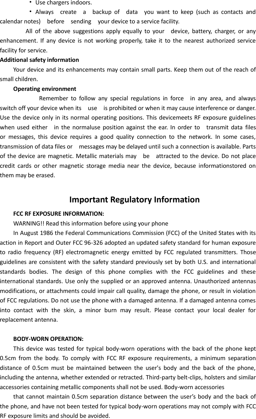          •  Use chargers indoors.          •  Always    create    a    backup  of    data    you  want  to  keep  (such  as  contacts  and calendar notes)    before    sending  your device to a service facility.                 All  of  the  above  suggestions  apply  equally  to  your    device,  battery,  charger,  or  any enhancement.  If  any  device is  not working  properly,  take  it  to  the  nearest  authorized  service facility for service. Additional safety information Your device and its enhancements may contain small parts. Keep them out of the reach of small children. Operating environment                 Remember  to  follow  any  special  regulations  in  force    in  any  area,  and  always switch off your device when its    use    is prohibited or when it may cause interference or danger.   Use the device only in its normal operating positions. This devicemeets RF exposure guidelines when used  either    in the normaluse position  against  the  ear.  In order  to    transmit data  files   or  messages,  this  device  requires  a  good  quality  connection  to  the  network.  In  some  cases, transmission of data files or    messages may be delayed until such a connection is available. Parts of the device are magnetic. Metallic materials may    be    attracted to the device. Do not place credit  cards  or  other  magnetic  storage  media  near  the  device,  because  informationstored  on them may be erased.  Important Regulatory Information FCC RF EXPOSURE INFORMATION: WARNING!! Read this information before using your phone In August 1986 the Federal Communications Commission (FCC) of the United States with its action in Report and Outer FCC 96-326 adopted an updated safety standard for human exposure to  radio  frequency  (RF)  electromagnetic  energy  emitted  by  FCC  regulated  transmitters.  Those guidelines are consistent with the safety standard previously set by both U.S. and international standards  bodies.  The  design  of  this  phone  complies  with  the  FCC  guidelines  and  these international standards. Use only the supplied or an approved antenna. Unauthorized antennas modifications, or attachments could impair call quality, damage the phone, or result in violation of FCC regulations. Do not use the phone with a damaged antenna. If a damaged antenna comes into  contact  with  the  skin,  a  minor  burn  may  result.  Please  contact  your  local  dealer  for replacement antenna.  BODY-WORN OPERATION: This device was tested for typical body-worn operations with the back of the phone kept 0.5cm  from  the  body.  To  comply  with  FCC  RF  exposure  requirements,  a  minimum  separation distance  of  0.5cm  must  be  maintained  between  the  user&apos;s  body  and  the  back  of  the  phone, including the antenna, whether extended or retracted. Third-party belt-clips, holsters and similar accessories containing metallic components shall not be used. Body-worn accessories that cannot maintain 0.5cm separation distance between the user’s body and the back of the phone, and have not been tested for typical body-worn operations may not comply with FCC RF exposure limits and should be avoided. 