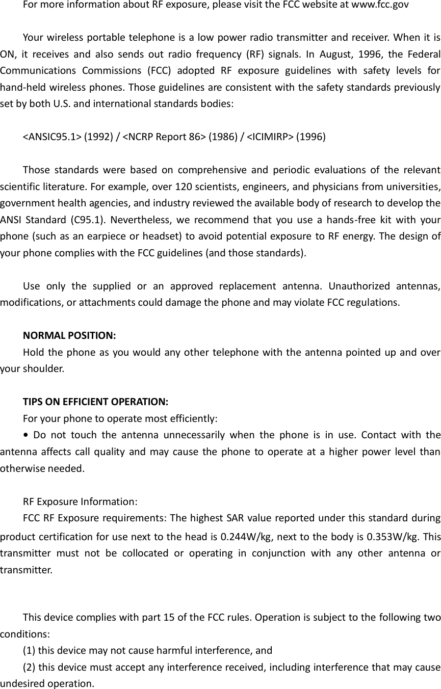For more information about RF exposure, please visit the FCC website at www.fcc.gov  Your wireless portable telephone is a low power radio transmitter and receiver. When it is ON,  it  receives  and  also  sends  out  radio  frequency  (RF)  signals.  In  August,  1996,  the  Federal Communications  Commissions  (FCC)  adopted  RF  exposure  guidelines  with  safety  levels  for hand-held wireless phones. Those guidelines are consistent with the safety standards previously set by both U.S. and international standards bodies:  &lt;ANSIC95.1&gt; (1992) / &lt;NCRP Report 86&gt; (1986) / &lt;ICIMIRP&gt; (1996)  Those  standards  were  based  on  comprehensive  and  periodic  evaluations  of  the  relevant scientific literature. For example, over 120 scientists, engineers, and physicians from universities, government health agencies, and industry reviewed the available body of research to develop the ANSI  Standard  (C95.1).  Nevertheless,  we  recommend  that  you use  a  hands-free  kit  with  your phone (such as an earpiece or headset) to avoid potential exposure to RF energy. The design of your phone complies with the FCC guidelines (and those standards).  Use  only  the  supplied  or  an  approved  replacement  antenna.  Unauthorized  antennas, modifications, or attachments could damage the phone and may violate FCC regulations.    NORMAL POSITION:   Hold the phone as you would any other telephone with the antenna pointed up and over your shoulder.  TIPS ON EFFICIENT OPERATION:   For your phone to operate most efficiently: •  Do  not  touch  the  antenna  unnecessarily  when  the  phone  is  in  use.  Contact  with  the antenna affects call quality  and may cause the phone  to operate at a higher power  level than otherwise needed.  RF Exposure Information: FCC RF Exposure requirements: The highest SAR value reported under this standard during product certification for use next to the head is 0.244W/kg, next to the body is 0.353W/kg. This transmitter  must  not  be  collocated  or  operating  in  conjunction  with  any  other  antenna  or transmitter.   This device complies with part 15 of the FCC rules. Operation is subject to the following two conditions: (1) this device may not cause harmful interference, and (2) this device must accept any interference received, including interference that may cause undesired operation.   