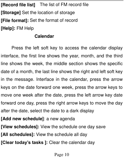    Page 10   [Record file list]    The list of FM record file [Storage] Set the location of storage [File format]: Set the format of record [Help]: FM Help Calendar Press the left soft key to  access the calendar display interface, the first line shows the year, month, and the third line shows the week, the middle section shows the specific date of a month, the last line shows the right and left soft key in the message.  Interface  in  the  calendar,  press the arrow keys on the date forward one week, press the arrow keys to move one week after the date, press the left arrow key date forward one day, press the right arrow keys to move the day after the date, select the date to a dark display [Add new schedule]: a new agenda [View schedules]: View the schedule one day save [All schedules]: View the schedule all day [Clear today’s tasks ]: Clear the calendar day 