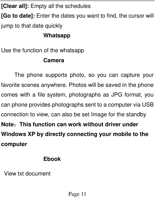    Page 11   [Clear all]: Empty all the schedules [Go to date]: Enter the dates you want to find, the cursor will jump to that date quickly Whatsapp   Use the function of the whatsapp   Camera The  phone  supports  photo,  so  you  can  capture  your favorite scenes anywhere. Photos will be saved in the phone comes with a file system, photographs as JPG format, you can phone provides photographs sent to a computer via USB connection to view, can also be set Image for the standby Note：This function can work without driver under Windows XP by directly connecting your mobile to the computer Ebook View txt document 