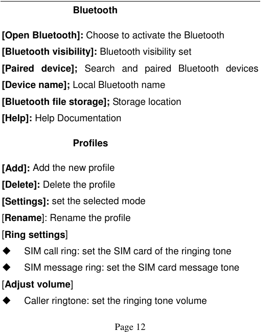    Page 12   Bluetooth [Open Bluetooth]: Choose to activate the Bluetooth [Bluetooth visibility]: Bluetooth visibility set [Paired  device];  Search  and  paired  Bluetooth  devices [Device name]; Local Bluetooth name [Bluetooth file storage]; Storage location [Help]: Help Documentation Profiles [Add]: Add the new profile [Delete]: Delete the profile [Settings]: set the selected mode [Rename]: Rename the profile [Ring settings]   SIM call ring: set the SIM card of the ringing tone   SIM message ring: set the SIM card message tone [Adjust volume]   Caller ringtone: set the ringing tone volume 