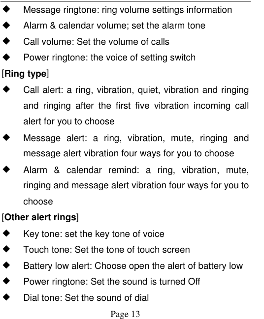    Page 13     Message ringtone: ring volume settings information   Alarm &amp; calendar volume; set the alarm tone   Call volume: Set the volume of calls   Power ringtone: the voice of setting switch [Ring type] ◆ Call alert: a ring, vibration, quiet, vibration and ringing and  ringing  after  the  first  five  vibration  incoming  call alert for you to choose ◆ Message  alert:  a  ring,  vibration,  mute,  ringing  and message alert vibration four ways for you to choose ◆ Alarm  &amp;  calendar  remind:  a  ring,  vibration,  mute, ringing and message alert vibration four ways for you to choose [Other alert rings] ◆ Key tone: set the key tone of voice ◆ Touch tone: Set the tone of touch screen ◆ Battery low alert: Choose open the alert of battery low ◆ Power ringtone: Set the sound is turned Off ◆ Dial tone: Set the sound of dial 