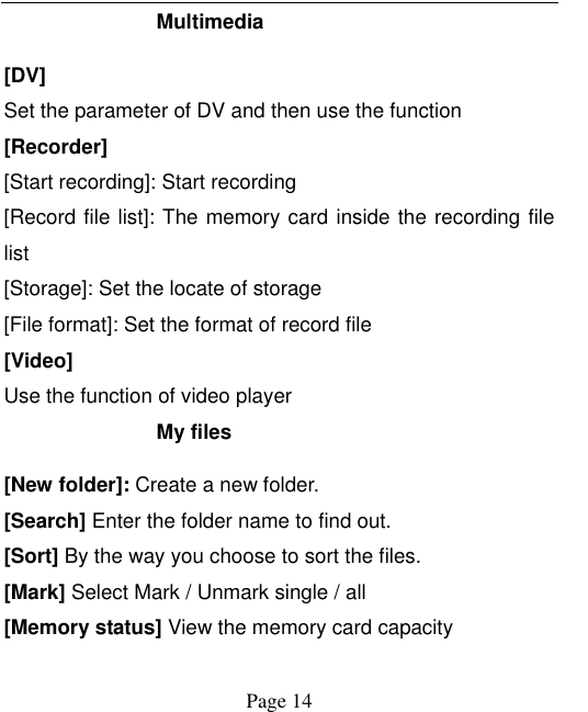    Page 14   Multimedia   [DV] Set the parameter of DV and then use the function   [Recorder] [Start recording]: Start recording [Record file list]: The memory card inside the recording file list [Storage]: Set the locate of storage [File format]: Set the format of record file [Video] Use the function of video player My files [New folder]: Create a new folder. [Search] Enter the folder name to find out. [Sort] By the way you choose to sort the files. [Mark] Select Mark / Unmark single / all [Memory status] View the memory card capacity 