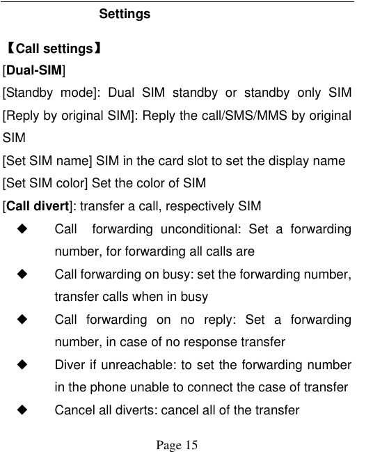    Page 15   Settings 【Call settings】 [Dual-SIM] [Standby  mode]:  Dual  SIM  standby  or  standby  only  SIM [Reply by original SIM]: Reply the call/SMS/MMS by original SIM [Set SIM name] SIM in the card slot to set the display name [Set SIM color] Set the color of SIM [Call divert]: transfer a call, respectively SIM ◆ Call    forwarding  unconditional:  Set  a  forwarding number, for forwarding all calls are ◆ Call forwarding on busy: set the forwarding number, transfer calls when in busy ◆ Call  forwarding  on  no  reply:  Set  a  forwarding number, in case of no response transfer ◆ Diver if unreachable: to set the forwarding number in the phone unable to connect the case of transfer ◆ Cancel all diverts: cancel all of the transfer 