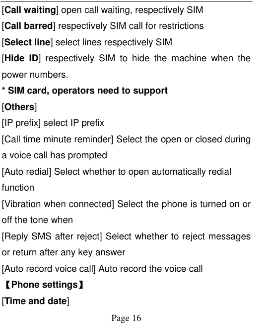    Page 16   [Call waiting] open call waiting, respectively SIM [Call barred] respectively SIM call for restrictions [Select line] select lines respectively SIM [Hide  ID]  respectively  SIM  to  hide  the  machine  when  the power numbers.   * SIM card, operators need to support [Others] [IP prefix] select IP prefix [Call time minute reminder] Select the open or closed during a voice call has prompted [Auto redial] Select whether to open automatically redial function [Vibration when connected] Select the phone is turned on or off the tone when [Reply SMS after reject] Select whether to reject messages or return after any key answer [Auto record voice call] Auto record the voice call 【Phone settings】 [Time and date] 